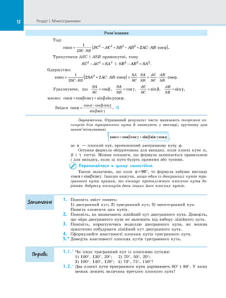 12 Розділ 1. Многогранники12
Розв’язання
Тоді
cos cos .α ϕ= − + − + ⋅ ⋅( )⋅
1
2
2 2 2 2
2
SC SB
SC AC SB AB AC AB
Трикутники ASC і  ASB прямокутні, тому
SC AC SA2 2 2
− = і  SB AB SA2 2 2
− = .
Одержуємо:
cos cos cos .α ϕ ϕ= + ⋅ ⋅( )= ⋅ + ⋅ ⋅
⋅
1
2
2 22
SC SB
SA
SC
SA
SB
AC
SC
AB
SB
SA AC AB
Ураховуючи, що
SA
SC
= cosβ,
SA
SB
= cosγ,
AC
SC
= sinβ,
AB
SB
= sinγ ,
маємо: cos cos cos sin sin cosα β γ β γ ϕ= + .
Звідси cos
cos cos cos
sin sin
ϕ
α β γ
β γ
=
−
. 
Зауваження. Отриманий результат часто називають теоремою ко-
синусів для тригранного кута й  записують у  вигляді, зручному для
запам’ятовування:
cos cos cos sin sin cosα β γ β γ ϕ= + ,
де α   — плоский кут, протилежний двогранному куту ϕ.
Остання формула обґрунтована для випадку, коли плоскі кути α,
β і  γ гострі. Можна показати, що формула залишається правильною
і  для випадку, коли ці кути будуть прямими або тупими.
Переконайтеся в  цьому самостійно.
Також зазначимо, що коли ϕ = °90 , то формула набуває вигляду
cos cos cosα β γ= . Інакше кажучи, якщо один із двогранних кутів три-
гранного кута прямий, то косинус протилежного плоского кута до-
рівнює добутку косинусів двох інших його плоских кутів.
1.	 Поясніть зміст понять:
1) двогранний кут; 2) тригранний кут; 3) многогранний кут.
Назвіть елементи цих кутів.
2.	 Поясніть, як визначають лінійний кут двогранного кута. Доведіть,
що міра двогранного кута не залежить від вибору лінійного кута.
3.	 Поясніть, користуючись моделлю двогранного кута, як можна
практично побудувати лінійний кут двогранного кута.
4.	 Сформулюйте властивості плоских кутів тригранного кута.
5.*	Доведіть властивості плоских кутів тригранного кута.
1.1.°	Чи існує тригранний кут із  плоскими кутами:
1) 100°, 130°, 20°; 2) 70°, 50°, 20°;
3) 100°, 140°, 120°; 4) 70°, 75°, 150°?
1.2.°	Два плоскі кути тригранного кута дорівнюють 60° і  80°. У  яких
межах лежить величина третього плоского кута?
Запитання
Вправи
 