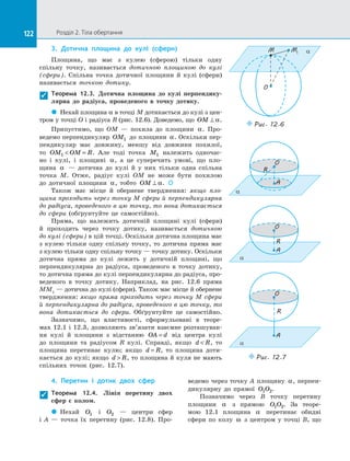 122 Розділ 2. Тіла обертання122
3.	 Дотична площина до  кулі (сфери)
Площина, що має з  кулею (сферою) тільки одну
спільну точку, називається дотичною площиною до  кулі
(сфери). Спільна точка дотичної площини й  кулі (сфери)
називається точкою дотику.
Теорема 12.3. Дотична площина до  кулі перпендику-
лярна до  радіуса, проведеного в  точку дотику.
 Нехай площина α в точці M дотикається до кулі з цен-
тром у точці O і радіуса R (рис. 12.6). Доведемо, що OM ⊥ α.
Припустимо, що OM  — похила до  площини α. Про­
ведемо перпендикуляр OM1 до площини α. Оскільки пер­
пендикуляр має довжину, меншу від довжини похилої,
то OM OM R1  = . Але тоді точка M1 належить одночас­
но і  кулі, і  площині α, а  це суперечить умові, що пло­
щина α   — дотична до  кулі й  у них тільки одна спільна
точка  M. Отже, радіус кулі OM не може бути похилою
до  дотичної площини α, тобто OM ⊥ α. 
Також має місце й  обернене твердження: якщо пло-
щина проходить через точку M сфери й перпендикулярна
до радіуса, проведеного в цю точку, то вона дотикається
до  сфери (обґрунтуйте це самостійно).
Пряма, що належить дотичній площині кулі (сфери)
й  проходить через точку дотику, називається дотичною
до кулі (сфери) в цій точці. Оскільки дотична площина має
з  кулею тільки одну спільну точку, то дотична пряма має
з кулею тільки одну спільну точку — точку дотику. Оскільки
дотична пряма до  кулі лежить у  дотичній площині, що
перпендикулярна до  радіуса, проведеного в  точку дотику,
то дотична пряма до кулі перпендикулярна до радіуса, про­
веденого в  точку дотику. Наприклад, на рис. 12.6 пряма
ММ1
 — дотична до кулі (сфери). Також має місце й обернене
твердження: якщо пряма проходить через точку М сфери
й перпендикулярна до радіуса, проведеного в цю точку, то
вона дотикається до сфери. Обґрунтуйте це самостійно.
Зазначимо, що властивості, сформульовані в  теоре­
мах 12.1 і 12.3, дозволяють зв’язати взаємне розташуван­
ня кулі й  площини з  відстанню OA d= від центра кулі
до  площини та  радіусом R кулі. Справді, якщо d R , то
площина перетинає кулю; якщо d R= , то площина доти­
кається до кулі; якщо d R , то площина й куля не мають
спільних точок (рис.  12.7).

4.	 Перетин і  дотик двох сфер
Теорема 12.4. Лінія перетину двох
сфер є  колом.
 Нехай O1 і  O2   — центри сфер
і  A  — точка їх перетину (рис. 12.8). Про­
ведемо через точку A площину α, перпен­
дикулярну до  прямої O O1 2.
Позначимо через B точку перетину
площини α з  прямою O O1 2. За  теоре­
мою  12.1 площина α перетинає обидві
сфери по  колу ω з  центром у  точці B, що

O
O
A
R
a
R
A
a
O
R
A
a
Puc. 12.7
O
M aM1
Puc. 12.6
 