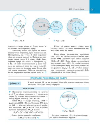 123§ 12.   Куля й сфера 123
проходить через точку A. Отже, коло ω
належить лінії перетину сфер.
Покажемо тепер, що сфери не мають
інших точок перетину, крім точок кола ω.
Припустимо, що точка X лінії перетину
сфер не лежить на колі ω. Проведемо пло­
щину через точку X і  пряму O O1 2. Вона
перетне сфери по  колах із  центрами O1
і  O2. Ці кола перетинаються у  двох точ­
ках, що належать колу ω, і ще в точці X.
Але два кола не можуть мати більш ніж
дві точки перетину. Дійшли протиріччя.
Отже, перетином наших сфер є коло ω. 
Якщо дві сфери мають тільки одну
спільну точку, то вони називаються до-
тичними одна до  одної.
Коли сфери дотикаються зовнішньо
(рис. 12.9, а), то відстань між їхніми цен­
трами O O1 2 дорівнює сумі їхніх радіусів
O O R R1 2 1 2= +( ). Коли сфери дотикаються
внутрішньо (рис. 12.9, б), то відстань між
їхніми центрами O O1 2 дорівнює різниці їх­
ніх радіусів O O R R1 2 1 2= −( ). У обох випад­
ках точка дотику лежить на  прямій O O1 2
(обґрунтуйте це самостійно).
a
O1
O2
AB
Puc. 12.8
O1 O2
R1 R2
(2)
(1)
M
(1)
M
O2
(2)
O1
Puc. 12.9
а б
ПРИКЛАДИ РОЗВ’ЯЗУВАННЯ ЗАДАЧ
У  кулі радіуса 26 см на  відстані 10 см від центра проведено січну
площину. Знайдіть площу перерізу.
Розв’язання Коментар
 Проведемо перпендикуляр із  центра
кулі O на  січну площину α і  позначимо
через O1 основу цього перпендикуляра  —
центр круга перерізу (рис. 12.10).
Нехай O A1   — радіус перерізу, а  OA  —
радіус кулі ( OA = 26 см). Оскільки OO1 ⊥ α ,
то OO1   — відстань від центра кулі до  січ­
ної площини і  OO1 10= см. Тоді з  прямо­
кутного трикутника OO A1 маємо:
O A OA OO1
2 2
1
2 2 2
26 10 576= − = − = .
Отже, площа перерізу дорівнює:
π π⋅ =O A1
2
576 (см2
). 
O
A
a O1
Puc. 12.10
Згідно з теоремою 12.1, будь-який пере­
різ кулі площиною є  кругом.
Задача 1
 