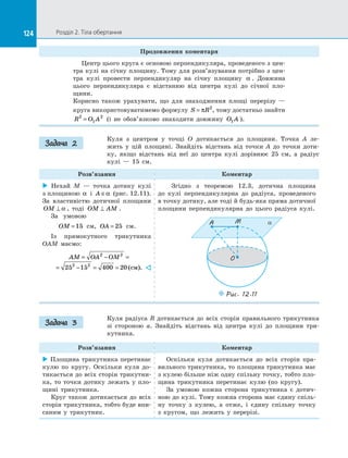 124 Розділ 2. Тіла обертання124
Продовження коментаря
Центр цього круга є основою перпендикуляра, проведеного з цен­
тра кулі на січну площину. Тому для розв’язування потрібно з цен­
тра кулі провести перпендикуляр на  січну площину α . Довжина
цього перпендикуляра є  відстанню від центра кулі до  січної пло­
щини.
Корисно також урахувати, що для знаходження площі перерізу  —
круга використовуватимемо формулу S R= π 2
, тому достатньо знайти
R O A2
1
2
= (і не обов’язково знаходити довжину O A1 ).
Куля з  центром у  точці O дотикається до  площини. Точка A ле­
жить у  цій площині. Знайдіть відстань від точки A до  точки доти­
ку, якщо відстань від неї до  центра кулі дорівнює 25 см, а  радіус
кулі  — 15  см.
Розв’язання Коментар
 Нехай M  — точка дотику кулі
з площиною α і  A ∈α (рис. 12.11).
За  властивістю дотичної площини
OM ⊥ α , тоді OM AM⊥ .
За  умовою
OM =15 см, OA = 25 см.
Із  прямокутного трикутника
OAM маємо:
AM OA OM= − =
= − = =
2 2
2 2
25 15 400 20 ( ).см 
Згідно з  теоремою 12.3, дотична площина
до  кулі перпендикулярна до  радіуса, проведеного
в точку дотику, але тоді й будь-яка пряма дотичної
площини перпендикулярна до  цього радіуса кулі.
O
M aA
Puc. 12.11
Куля радіуса R дотикається до  всіх сторін правильного трикутника
зі  стороною a. Знайдіть відстань від центра кулі до  площини три­
кутника.
Розв’язання Коментар
 Площина трикутника перетинає
кулю по  кругу. Оскільки куля до­
тикається до всіх сторін трикутни­
ка, то точки дотику лежать у  пло­
щині трикутника.
Круг також дотикається до  всіх
сторін трикутника, тобто буде впи­
саним у  трикутник.
Оскільки куля дотикається до  всіх сторін пра­
вильного трикутника, то площина трикутника має
з кулею більше ніж одну спільну точку, тобто пло­
щина трикутника перетинає кулю (по кругу).
За умовою кожна сторона трикутника є  дотич­
ною до кулі. Тому кожна сторона має єдину спіль­
ну точку з  кулею, а  отже, і  єдину спільну точку
з  кругом, що лежить у  перерізі.
Задача 2
Задача 3
 