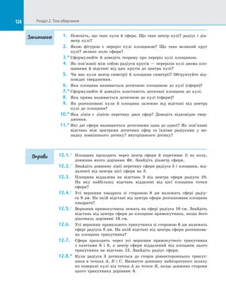 126 Розділ 2. Тіла обертання126
1.	 Поясніть, що таке куля й  сфера. Що таке центр кулі? радіус і  діа­
метр кулі?
2.	 Якою фігурою є  переріз кулі площиною? Що таке великий круг
кулі? велике коло сфери?
3.*	Сформулюйте й  доведіть теорему про переріз кулі площиною.
4.	 Як пов’язані між собою радіуси кругів — перерізів кулі двома пло­
щинами й  відстані від цих кругів до  центра кулі?
5.	 Чи має куля центр симетрії й  площини симетрії? Обґрунтуйте від­
повідні твердження.
6.	 Яка площина називається дотичною площиною до  кулі (сфери)?
7.*	Сформулюйте й  доведіть властивість дотичної площини до  кулі.
8.	 Яка пряма називається дотичною до  кулі (сфери)?
9.	 Як розташовані куля й  площина залежно від відстані від центра
кулі до  площини?
10.*	Яка лінія є  лінією перетину двох сфер? Доведіть відповідне твер­
дження.
11.*	Які дві сфери називаються дотичними одна до  одної? Як пов’язані
відстань між центрами дотичних сфер та  їхніми радіусами у  ви­
падку зовнішнього дотику? внутрішнього дотику?
12.1.°	 Площина проходить через центр сфери й  перетинає її по  колу,
довжина якого дорівнює 6π. Знайдіть діаметр сфери.
12.2.°	 Знайдіть довжину лінії перетину сфери радіуса 5 і площини, від­
даленої від центра цієї сфери на  3.
12.3.	 Площина віддалена на  відстань 3 від центра сфери радіуса 10.
На  яку найбільшу відстань віддалені від цієї площини точки
сфери?
12.4.°	 Усі вершини квадрата зі  стороною 8 дм належать сфері радіу­
са 9 дм. На якій відстані від центра сфери розташована площина
квадрата?
12.5.°	 Вершини прямокутника лежать на сфері радіуса 10 см. Знайдіть
відстань від центра сфери до площини прямокутника, якщо його
діагональ дорівнює 16 см.
12.6.	 Усі вершини правильного трикутника зі стороною 6 дм належать
сфері радіуса 8 дм. На якій відстані від центра сфери розташова­
на площина трикутника?
12.7.	 Сфера проходить через усі вершини прямокутного трикутника
з  катетами 6 і  8, а  центр сфери віддалений від площини цього
трикутника на  відстань 12. Знайдіть радіус сфери.
12.8.*	 Куля радіуса 3 дотикається до  сторін рівностороннього трикут­
ника в  точках A, B і  C. Визначте довжину найкоротшого шляху
по поверхні кулі від точки A до точки B, якщо довжина сторони
цього трикутника дорівнює 6.
Запитання
Вправи
 
