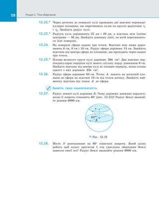 128 Розділ 2. Тіла обертання128
12.22.*	 Через дотичну до  поверхні кулі проведено дві взаємно перпенди­
кулярні площини, що перетинають кулю по кругах радіусами r1
і  r2. Знайдіть радіус кулі.
12.23.*	 Радіуси куль дорівнюють 25 дм і  29 дм, а  відстань між їхніми
центрами — 36 дм. Знайдіть довжину лінії, по якій перетинають­
ся їхні поверхні.
12.24.	 На поверхні сфери задано три точки. Відстані між ними дорів­
нюють 6 см, 8 см і 10 см. Радіус сфери дорівнює 13 см. Знайдіть
відстань від центра сфери до площини, що проходить через задані
три точки.
12.25.*	 Площа великого круга кулі дорівнює 50π см2
. Два взаємно пер­
пендикулярні перерізи кулі мають спільну хорду довжиною 6 см.
Знайдіть відстань від центра кулі до площин перерізу, якщо площа
одного з них дорівнює 25π см2
.
12.26.	 Радіус сфери дорівнює 63 см. Точка A лежить на дотичній пло­
щині до сфери на відстані 16 см від точки дотику. Знайдіть най­
меншу відстань від точки A до сфери.
Виявіть свою компетентність
12.27.	 Радіус земної кулі дорівнює R. Чому дорівнює довжина паралелі,
якщо її широта становить 60° (рис. 12.15)? Радіус Землі вважай­
те рівним 6000 км.
R
60°
x
Puc. 12.15
12.28.	 Місто N розташоване на  60° північної широти. Який шлях
робить цей пункт протягом 1 год унаслідок обертання Землі
навколо своєї осі? Радіус Землі вважайте рівним 6000 км.
 