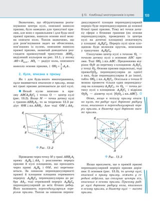 133§ 13.   Комбінації многогранників із кулею 133
Зазначимо, що обґрунтування розта­
шування центра кулі, описаної навколо
призми, було наведено для трикутної при­
зми, але воно є правильним і для будь-якої
прямої призми, навколо основи якої мож­
на описати коло. Також зазначимо, що
для розв’язування задач на  обчислення,
пов’язаних із  кулею, описаною навколо
прямої призми, зазвичай доводиться роз­
глядати прямокутний трикутник AOO1,
виділений кольором на  рис. 13.1, у  якому
AO R= кулi, AO1   — радіус кола, описаного
навколо основи призми, і  OO A A1 1
1
2
= .
2.	 Куля, вписана в  призму
Як і  для будь-якого многогранника,
куля називається вписаною в  призму, якщо
всі грані призми дотикаються до  цієї кулі.
 Нехай кулю вписано в  при­
зму ABCA B C1 1 1 і  точка O  — центр кулі
(рис. 13.2). Якщо M  — точка дотику кулі
з  гранню ABB A1 1, то за  теоремою 12.3 ра­
діус OM ABB⊥ пл. 1. Але тоді OM AA⊥ 1.
A
B C
B1 C1
O
A1
C0
B0
A0
O1
O2
M
Puc. 13.2
Проведемо через точку M у грані ABB A1 1
пряму A B AA0 0 1⊥ і  розглянемо переріз
призми й  кулі площиною, що проходить
через прямі A B0 0 і  OM, які перетина­
ються. За  ознакою перпендикулярності
прямої й  площини площина отриманого
перерізу A B C0 0 0 перпендикулярна до  ре­
бра AA1, тоді отриманий переріз A B C0 0 0
перпендикулярний до  всіх бічних ребер.
Його називають перпендикулярним пере-
різом призми. Також за  ознакою перпен­
дикулярності площин перпендикулярний
переріз буде перпендикулярним до кожної
бічної грані призми. Тому всі точки доти­
ку сфери з  бічними гранями (як основи
перпендикулярів, проведених із  центра
кулі на  дотичні площини) лежатимуть
у площині A B C0 0 0. Переріз кулі цією пло­
щиною буде великим кругом, вписаним
у  трикутник A B C0 0 0.
Сполучимо центр кулі з  точкою O1   —
точкою дотику кулі з  основою ABC при­
зми. Тоді OO ABC1 ⊥ пл. . Продовжимо від­
різок O O1 до перетину з площиною A B C1 1 1
у точці O2. Основи призми паралельні, тоді
пряма O O1 2, перпендикулярна до  однієї
з  них, буде перпендикулярна й  до  іншої,
тобто OO A B C2 1 1 1⊥ пл. . Оскільки з точки O
можна провести тільки один перпендику­
ляр на площину A B C1 1 1, то O2  — точка до­
тику кулі з  площиною A B C1 1 1 і  відрізок
O O1 2   — діаметр кулі O O ABC1 2 ⊥( )пл. . 
Отже, якщо в  похилу призму вписа-
но кулю, то радіус кулі дорівнює радіусу
кола, вписаного в  перпендикулярний пере-
різ призми, а  діаметр кулі дорівнює висо-
ті призми.
O
A
B C
B1
A1
C1
O1
O2
M
Puc. 13.3
Якщо врахувати, що в  прямій призмі
перпендикулярний переріз призми дорів­
нює її основам (рис. 13.3), то центр кулі,
вписаної в  пряму призму, лежить у  се-
редині відрізка, що сполучає центри кіл,
вписаних в  основи призми. Причому раді-
ус кулі дорівнює радіусу кола, вписаного
в основу призми, а діаметр кулі — висоті
призми.
 