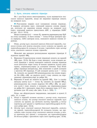134 Розділ 2. Тіла обертання134
3.	 Куля, описана навколо піраміди
Як і  для будь-якого многогранника, куля називається опи-
саною навколо піраміди, якщо всі вершини піраміди лежать
на  поверхні кулі.
 Розглянемо переріз кулі площиною основи піраміди.
У  перерізі дістанемо круг, описаний навколо основи пірамі­
ди, оскільки всі вершини основи лежать на  поверхні кулі
(круг, описаний навколо трикутника ABC, у  пірамідах SABC
на  рис.  13.4 і  13.5).
Якщо із центра кулі — точки O1 провести перпендикуляр O O1
на січну площину, то його основа — точка O буде центром кру­
га перерізу, тобто центром кола, описаного навколо основи пі­
раміди.
Отже, центр кулі, описаної навколо довільної піраміди, (на-
вколо основи якої можна описати коло) лежить на прямій, що
перпендикулярна до площини її основи і проходить через центр
кола, описаного навколо основи піраміди.
Можливі два випадки розташування вершини піраміди S
відносно прямої OO1.
1.	 Вершина S (протилежна основі піраміди) лежить на прямій
OO1 (рис. 13.5). Це буде в  тому випадку, коли основою ви­
соти піраміди є  центр описаного навколо основи піраміди
кола (оскільки через точку O можна провести тільки одну
пряму, перпендикулярну до  площини основи). Тоді бічне
ребро піраміди (наприклад, SA) лежатиме в  одній площині
з  висотою SO піраміди. У  цій площині центр кулі  — точка
O1 (лежить на прямій SO) рівновіддалена від кінців відріз­
ка SA ( SO AO1 1= як радіуси кулі) і  тому лежить на  сере­
динному перпендикулярі до  ребра SA.
2.	 Вершина S може не лежати на  прямій OO1 . Але і  в  цьому
випадку центр кулі  — точка O1 (лежить на  прямій OO1 ),
рівновіддалена від кінців відрізка SA ( SO AO1 1= як раді­
уси кулі) і  тому лежить у  площині, що перпендикулярна
до ребра SA і проходить через його середину (див. § 17 під­
ручника для 10 класу або табл. 9 на с. 195). 
Отже, ми обґрунтували твердження, викладені в  пункті 3
табл. 11, а  саме:
1.	 Якщо в  піраміді основою висоти є  центр кола, описаного
навколо основи, то центр описаної навколо піраміди кулі
лежить на  прямій, що містить висоту піраміди, у  точці
перетину цієї прямої із серединним перпендикуляром до біч-
ного ребра (рис. 13.5).
2.	 Центр кулі, описаної навколо довільної піраміди, лежить
на  прямій, перпендикулярній до  площини основи, що про-
ходить через центр кола, описаного навколо основи, у точ-
ці перетину цієї прямої з  площиною, що перпендикулярна
до бічного ребра і проходить через його середину (рис. 13.6).
O
S
A B
C
O1
Puc. 13.4
S
O1
O
Puc. 13.5
M
B
A
C
aO1
O
M
BA
S
Puc. 13.6
C
O
O1
C
BA
SM
Puc. 13.7
 
