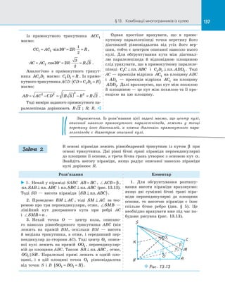 137§ 13.   Комбінації многогранників із кулею 137
Із прямокутного трикутника ACC1
маємо:
CC AC R R1 1 30 2
1
2
= ⋅ ° = ⋅ =sin ,
AC AC R R= ⋅ ° = ⋅ =1 30 2 3
3
2
cos .
Аналогічно з  прямокутного трикут­
ника AC D1 1 маємо: C D R1 1 = . Із прямо­
кутного трикутника ACD CD C D R= =( )1 1
маємо:
AD AC CD R R R= − = ( ) − =2 2
2
2
3 2 .
Тоді виміри заданого прямокутного па­
ралелепіпеда дорівнюють R 2 ; R; R. 
Однак простіше врахувати, що в  прямо­
кутному паралелепіпеді точка перетину його
діагоналей рівновіддалена від усіх його вер­
шин, тобто є центром описаної навколо нього
кулі. Для обґрунтування кута між діагонал­
лю паралелепіпеда й  відповідною площиною
слід урахувати, що в прямокутному паралеле­
піпеді C C ABC1 ⊥ пл. і  C D ADD1 1 1⊥ пл. . Тоді
AC — проекція відрізка AC1 на площину ABC
і  AD1   — проекція відрізка AC1 на  площину
ADD1. Далі враховуємо, що кут між похилою
й площиною — це кут між похилою та її про­
екцією на  цю площину.
Зауваження. Із  розв’язання цієї задачі маємо, що центр кулі,
описаної навколо прямокутного паралелепіпеда, лежить у  точці
перетину його діагоналей, а  кожна діагональ прямокутного пара-
лелепіпеда є  діаметром описаної кулі.
В  основі піраміди лежить рівнобедрений трикутник із  кутом β при
основі трикутника. Дві рівні бічні грані піраміди перпендикулярні
до площини її основи, а третя бічна грань утворює з основою кут α.
Знайдіть висоту піраміди, якщо радіус описаної навколо піраміди
кулі дорівнює R.
Розв’язання Коментар
 1.  Нехай у піраміді SABC AB BC= , ACB = β ,
пл пл. .SAB ABC⊥ і  пл пл. .SBC ABC⊥ (рис. 13.13).
Тоді SB  — висота піраміди SB ABC⊥( )пл. .
2.  Проведемо BM AC⊥ , тоді SM AC⊥ за  тео­
ремою про три перпендикуляри, отже, SMB —
лінійний кут двогранного кута при ребрі AC
і  SMB = α .
3.  Нехай точка O  — центр кола, описано­
го навколо рівнобедреного трикутника ABC (він
лежить на  прямій BM, оскільки BM  — висота
й  медіана трикутника, а  отже, і  серединний пер­
пендикуляр до сторони AC). Тоді центр O1 описа­
ної кулі лежить на  прямій OO1 , перпендикуляр­
ній до площини ABC. Також SB ABC⊥ пл. , отже,
OO SB1  . Паралельні прямі лежать в  одній пло­
щині, і  в  цій площині точка O1 рівновіддалена
від точок S і  B SO BO R1 1= =( ).
1. Для обґрунтування розташу­
вання висоти піраміди враховуємо:
якщо дві суміжні бічні грані піра­
міди перпендикулярні до  площини
основи, то висотою піраміди є  їхнє
спільне бічне ребро (див. § 5). Це
необхідно врахувати вже під час по­
будови рисунка (рис. 13.13).
O1
O
K
C
M
A
S
a
b
Puc. 13.13
B
Задача 2
 