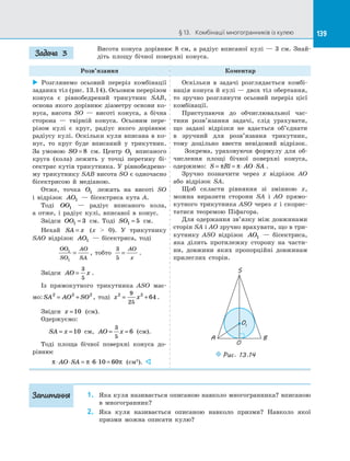 139§ 13.   Комбінації многогранників із кулею 139
Висота конуса дорівнює 8 см, а  радіус вписаної кулі  — 3 см. Знай­
діть площу бічної поверхні конуса.
Розв’язання Коментар
 Розглянемо осьовий переріз комбінації
заданих тіл (рис. 13.14). Осьовим перерізом
конуса є  рівнобедрений трикутник SAB,
основа якого дорівнює діаметру основи ко­
нуса, висота SO  — висоті конуса, а  бічна
сторона  — твірній конуса. Осьовим пере­
різом кулі є  круг, радіус якого дорівнює
радіусу кулі. Оскільки куля вписана в  ко­
нус, то круг буде вписаний у  трикутник.
За умовою SO = 8 см. Центр O1 вписаного
круга (кола) лежить у  точці перетину бі­
сектрис кутів трикутника. У рівнобедрено­
му трикутнику SAB висота SO є одночасно
бісектрисою й  медіаною.
Отже, точка O1 лежить на  висоті SO
і  відрізок AO1   — бісектриса кута A.
Тоді OO1   — радіус вписаного кола,
а  отже, і  радіус кулі, вписаної в  конус.
Звідси OO1 3= см. Тоді SO1 5= см.
Нехай SA x= (x  0). У  трикутнику
SAO відрізок AO1   — бісектриса, тоді
OO
SO
AO
SA
1
1
= , тобто
3
5
=
AO
x
.
Звідси AO x=
3
5
.
Із  прямокутного трикутника ASO має­
мо: SA AO SO2 2 2
= + , тоді x x2 29
25
64= + .
Звідси x =10 (см).
Одержуємо:
SA x= =10 см, AO x= =
3
5
6 (см).
Тоді площа бічної поверхні конуса до­
рівнює
π π π⋅ ⋅ = ⋅ ⋅ =AO SA 6 10 60 (см2
). 
Оскільки в  задачі розглядається комбі­
нація конуса й кулі — двох тіл обертання,
то зручно розглянути осьовий переріз цієї
комбінації.
Приступаючи до  обчислювальної час­
тини розв’язання задачі, слід урахувати,
що задані відрізки не вдається об’єднати
в  зручний для розв’язання трикутник,
тому доцільно ввести невідомий відрізок.
Зокрема, ураховуючи формулу для об­
числення площі бічної поверхні конуса,
одержимо: S Rl AO SA= = ⋅ ⋅π π .
Зручно позначити через x відрізок AO
або відрізок SA.
Щоб скласти рівняння зі  змінною x,
можна виразити сторони SA і  AO прямо­
кутного трикутника ASO через x і  скорис­
татися теоремою Піфагора.
Для одержання зв’язку між довжинами
сторін SA і AO зручно врахувати, що в три­
кутнику ASO відрізок AO1   — бісектриса,
яка ділить протилежну сторону на  части­
ни, довжини яких пропорційні довжинам
прилеглих сторін.
O1
A B
O
S
Puc. 13.14
1.	 Яка куля називається описаною навколо многогранника? вписаною
в  многогранник?
2.	 Яка куля називається описаною навколо призми? Навколо якої
призми можна описати кулю?
Задача 3
Запитання
 