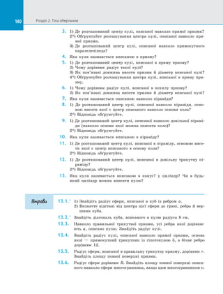 140 Розділ 2. Тіла обертання140
3.	 1) Де розташований центр кулі, описаної навколо прямої призми?
2*) Обґрунтуйте розташування центра кулі, описаної навколо пря­
мої призми.
3)	 Де розташований центр кулі, описаної навколо прямокутного
паралелепіпеда?
4.	 Яка куля називається вписаною в  призму?
5.	 1) Де розташований центр кулі, вписаної в  пряму призму?
2)	 Чому дорівнює радіус такої кулі?
3)	 Як пов’язані довжина висоти призми й  діаметр вписаної кулі?
4*) Обґрунтуйте розташування центра кулі, вписаної в  пряму при­
зму.
6.	 1) Чому дорівнює радіус кулі, вписаної в  похилу призму?
2)	 Як пов’язані довжина висоти призми й  діаметр вписаної кулі?
7.	 Яка куля називається описаною навколо піраміди?
8.	 1) Де розташований центр кулі, описаної навколо піраміди, осно­
вою висоти якої є  центр описаного навколо основи кола?
2*) Відповідь обґрунтуйте.
9.	 1) Де розташований центр кулі, описаної навколо довільної пірамі­
ди (навколо основи якої можна описати коло)?
2*) Відповідь обґрунтуйте.
10.	 Яка куля називається вписаною в  піраміду?
11.	 1) Де розташований центр кулі, вписаної в піраміду, основою висо­
ти якої є  центр вписаного в  основу кола?
2*) Відповідь обґрунтуйте.
12.	 1) Де розташований центр кулі, вписаної в  довільну трикутну пі­
раміду?
2*) Відповідь обґрунтуйте.
13.	 Яка куля називається вписаною в  конус? у  циліндр? Чи в  будь-
який циліндр можна вписати кулю?
13.1.°	 1) Знайдіть радіус сфери, вписаної в  куб із  ребром a.
2) Визначте відстані від центра цієї сфери до  грані, ребра й  вер­
шини куба.
13.2.°	 Знайдіть діагональ куба, вписаного в  кулю радіуса 8 см.
13.3.	 Навколо правильної трикутної призми, усі ребра якої дорівню­
ють a, описано кулю. Знайдіть радіус кулі.
13.4.	 Знайдіть радіус кулі, описаної навколо прямої призми, основа
якої  — прямокутний трикутник із  гіпотенузою 5, а  бічне ребро
дорівнює 12.
13.5.	 Радіус сфери, вписаної в правильну трикутну призму, дорівнює r.
Знайдіть площу повної поверхні призми.
13.6.	 Радіус сфери дорівнює R. Знайдіть площу повної поверхні описа­
ного навколо сфери многогранника, якщо цим многогранником є:
Вправи
 
