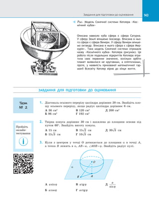 143
Описана навколо куба сфера є  сфера Сатурна.
У сферу Землі впишемо ікосаедр. Вписана в ньо-
го сфера є сфера Венери. У сферу Венери впише-
мо октаедр. Вписана в нього сфера є сфера Мер-
курія». Така модель Сонячної системи отримала
назву «Космічного кубка» Кеплера (рисунок). Ця
робота після подальших відкриттів Кеплера втра-
тила своє первинне значення, оскільки орбіти
планет виявилися не круговими, а  еліптичними,
проте, у  наявність прихованої математичної гар-
монії Всесвіту Кеплер вірив до  кінця життя.
Puc. Модель Сонячної системи Кеплера «Кос-
мічний кубок»
ЗАВДАННЯ ДЛЯ ПІДГОТОВКИ ДО  ОЦІНЮВАННЯ
1.	 Діагональ осьового перерізу циліндра дорівнює 20 см. Знайдіть пло­
щу осьового перерізу, якщо радіус циліндра дорівнює 6 см.
А 36 см2		
В 120 см2		
Д 200 см2
Б 96 см2		
Г 192 см2
2.	 Твірна конуса дорівнює 30 см і  нахилена до  площини основи під
кутом 60°. Знайдіть висоту конуса.
А 15 см		 В 15 2 см		 Д 30 3 см
Б 15 3 см		 Г 10 3 см
3.	 Куля з  центром у  точці О дотикається до  площини a в  точці А,
а  точка В  лежить в  a, AB = a, ∠AOB = ϕ. Знайдіть радіус кулі.
AB
O
a
А asinϕ 		 В atgϕ 		 Д
a
sinϕ
Б acosϕ 		 Г actgϕ
Тест
№ 2
Завдання для підготовки до оцінювання
Пройдіть
онлайн-
тестування
 