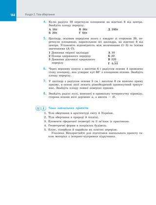 144 Розділ 2. Тіла обертання144
4.	 Кулю радіуса 10 перетнули площиною на  відстані 6 від центра.
Знай­діть площу перерізу.
А 16π 			 В 36π 		 Д 100π
Б 20π 			 Г 64π
5.	 Циліндр, осьовим перерізом якого є  квадрат зі  стороною 20, пе­
ретнули площиною, паралельною осі циліндра, на  відстані 6 від
центра. Установіть відповідність між величинами (1–3) та  їхніми
значеннями (А–Г).
1 Довжина твірної циліндра
2 Площа одержаного перерізу
3 Довжина діагоналі одержаного
перерізу
А 10
Б 20
В 320
Г 4 41
6.	 Через вершину конуса з  висотою 6 і  радіусом основи 4 проведено
січну площину, яка утворює кут 60° з  площиною основи. Знайдіть
площу перерізу.
7.	 У  циліндр з  радіусом основи 5 см і  висотою 6 см вписано пряму
призму, в  основі якої лежить рівнобедрений прямокутний трикут­
ник. Знайдіть площу повної поверхні призми.
8.	 Знайдіть радіус кулі, вписаної в  правильну чотирикутну піраміду,
сторона основи якої дорівнює a, а  висота — H.
	 Теми навчальних проектів
1.	 Тіла обертання в  архітектурі світу й  України.
2.	 Тіла обертання в  природі й  техніці.
3.	 Елементи сферичної геометрії та  її зв’язок із  практикою.
4.	 Геометричні форми в  покрівлях будівель.
5.	 Еліпс, гіпербола й парабола як конічні перерізи.
Указівка. Використайте для підготовки навчального проекту та­
кож матеріал з інтернет-підтримки підручника.
 