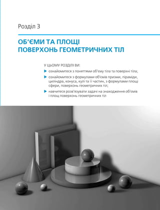 Розділ 3
ОБ’ЄМИ ТА ПЛОЩІ
ПОВЕРХОНЬ ГЕОМЕТРИЧНИХ ТІЛ
У ЦЬОМУ РОЗДІЛІ ВИ:
 ознайомитеся з поняттями об’єму тіла та поверхні тіла;
 ознайомитеся з формулами об’ємів призми, піраміди,
циліндра, конуса, кулі та її частин, з формулами площі
сфери, поверхонь геометричних тіл;
 навчитеся розв’язувати задачі на знаходження об’ємів
і площ поверхонь геометричних тіл
 