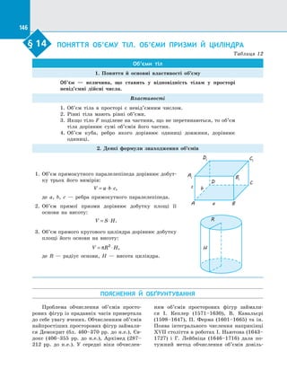 146
§ 14.   
ПОНЯТТЯ ОБ’ЄМУ ТІЛ. ОБ’ЄМИ ПРИЗМИ Й  ЦИЛІНДРА
Таблиця 12
Об’єми тіл
1. Поняття й  основні властивості об’єму
Об’єм  — величина, що ставить у  відповідність тілам у  просторі
невід’ємні дійсні числа.
Властивості
1.	 Об’єм тіла в  просторі є  невід’ємним числом.
2.	 Рівні тіла мають рівні об’єми.
3.	 Якщо тіло F поділене на частини, що не перетинаються, то об’єм
тіла дорівнює сумі об’ємів його частин.
4.	 Об’єм куба, ребро якого дорівнює одиниці довжини, дорівнює
одиниці.
2. Деякі формули знаходження об’ємів
1.	 Об’єм прямокутного паралелепіпеда дорівнює добут­
ку трьох його вимірів:
V a b c= ⋅ ⋅ ,
де a, b, c  — ребра прямокутного паралелепіпеда.
2.	 Об’єм прямої призми дорівнює добутку площі її
основи на  висоту:
V S H= ⋅ .
3.	 Об’єм прямого кругового циліндра дорівнює добутку
площі його основи на  висоту:
V R H= ⋅π 2
,
де R  — радіус основи, H  — висота циліндра.
A1
D1 C1
B1
A
D C
Ba
bc
H
R
ПОЯСНЕННЯ Й  ОБҐРУНТУВАННЯ
§ 14
Проблема обчислення об’ємів просто­
рових фігур із прадавніх часів привертала
до себе увагу вчених. Обчисленням об’ємів
найпростіших просторових фігур займали­
ся Демокрит (бл. 460–370 рр. до  н.е.), Єв­
докс (406–355 рр. до  н.е.), Архімед (287–
212 рр. до  н.е.). У  середні віки обчислен­
ням об’ємів просторових фігур займали­
ся І. Кеплер (1571–1630), В. Кавальєрі
(1598–1647), П. Ферма (1601–1665) та  ін.
Поява інтегрального числення наприкінці
XVII століття в роботах І. Ньютона (1643–
1727) і  Г. Лейбніца (1646–1716) дала по­
тужний метод обчислення об’ємів довіль­
 