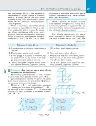 147§ 14.   Поняття об’єму тіл. Об’єми призми й циліндра 147
них просторових фігур. Із цим методом ви
ознайомитеся в  курсі алгебри й  початків
аналізу. У  цьому розділі ми розглянемо
поняття об’єму, його властивості й  обчис­
лення об’ємів вивчених многогранників
і  тіл обертання.
Об’єм  — величина, аналогічна площі,
що ставить у  відповідність тілам у  про­
сторі невід’ємні дійсні числа. За  одини­
цю об’єму приймають куб, ребро якого
дорівнює одиниці вимірювання довжини.
Якщо за  одиницю вимірювання довжини
приймають 1 мм, 1 см або 1 м, то об’єм
одержують у  кубічних міліметрах (мм3
),
кубічних сантиметрах (см3
) або в кубічних
метрах (м3
) відповідно.
Об’єм — число V, що показує, скільки
разів одиниця вимірювання об’єму та  її
частини вкладаються в  заданому тілі. Це
число може бути натуральним, раціональ­
ним або навіть ірраціональним.
Для об’ємів просторових тіл мають
місце властивості, аналогічні властивос­
тям площ плоских фігур (див. табл. 13).
Таблиця 13
Властивості площ фігур Властивості об’ємів тіл
1. Площа фігури на площині є невід’ємним
числом.
1. Об’єм тіла є  невід’ємним числом.
2. Рівні фігури мають рівні площі. 2. Рівні тіла мають рівні об’єми.
3. Якщо фігуру F поділено на частини, що
не перетинаються, то площа всієї фігу­
ри дорівнює сумі площ її частин.
3. Якщо тіло F поділено на частини, що не
перетинаються, то об’єм тіла дорівнює
сумі об’ємів його частин.
4. Площа квадрата, сторона якого дорів­
нює одиниці довжини, дорівнює одиниці.
4. Об’єм куба, ребро якого дорівнює оди­
ниці довжини, дорівнює одиниці.
Означення. Два тіла, що мають рівні об’єми,
називаються рівновеликими.
Наприклад, рівновеликими є  тіла, складені
з  однакового числа рівних кубиків (рис. 14.1).
Для знаходження об’ємів тіл зручно об’єднати
деякі тіла в один клас. Із цією метою сформулює­
мо загальне означення циліндра.
Нехай α і  β   — дві паралельні площини,
l  — пряма, що перетинає ці площини; F  — фігу­
ра на  одній із  цих площин, ′F   — її паралельна
проекція на  іншу площину в  напрямку прямої l
(рис.  14.2, а).

а б
F
F´
a
b
l
F
a
b
l
Puc. 14.2
F´
Puc. 14.1
 