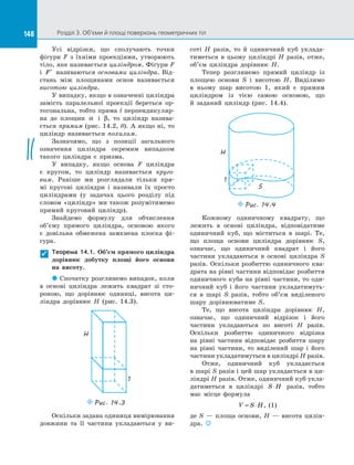 148 Розділ 3. Об’єми й площі поверхонь геометричних тіл148
Усі відрізки, що сполучають точки
фігури F з  їхніми проекціями, утворюють
тіло, яке називається циліндром. Фігури F
і  ′F називаються основами циліндра. Від­
стань між площинами основ називається
висотою циліндра.
У випадку, якщо в означенні циліндра
замість паралельної проекції береться ор­
тогональна, тобто пряма l перпендикуляр­
на до  площин α і β, то циліндр назива­
ється прямим (рис. 14.2, б). А якщо ні, то
циліндр називається похилим.
Зазначимо, що з  позиції загального
означення циліндра окремим випадком
такого циліндра є  призма.
У випадку, якщо основа F циліндра
є  кругом, то циліндр називається круго-
вим. Раніше ми розглядали тільки пря­
мі кругові циліндри і  називали їх просто
циліндрами (у задачах цього розділу під
словом «циліндр» ми також розумітимемо
прямий круговий циліндр).
Знайдемо формулу для обчислення
об’єму прямого циліндра, основою якого
є  довільна обмежена замкнена плоска фі­
гура.
Теорема 14.1. Об’єм прямого циліндра
дорівнює добутку площі його основи
на  висоту.
 Спочатку розглянемо випадок, коли
в  основі циліндра лежить квадрат зі  сто­
роною, що дорівнює одиниці, висота ци­
ліндра дорівнює H (рис. 14.3).
H
1
Puc. 14.3
Оскільки задана одиниця вимірювання
довжини та  її частини укладаються у  ви­
соті H разів, то й  одиничний куб уклада­
тиметься в  цьому циліндрі H разів, отже,
об’єм циліндра дорівнює H.
Тепер розглянемо прямий циліндр із
площею основи S і  висотою H. Виділимо
в  ньому шар висотою 1, який є  прямим
циліндром із  тією самою основою, що
й  заданий циліндр (рис. 14.4).
1
H
S
Puc. 14.4
Кожному одиничному квадрату, що
лежить в  основі циліндра, відповідатиме
одиничний куб, що міститься в  шарі. Те,
що площа основи циліндра дорівнює S,
означає, що одиничний квадрат і  його
частини укладаються в  основі циліндра S
разів. Оскільки розбиттю одиничного ква­
драта на рівні частини відповідає розбиття
одиничного куба на рівні частини, то оди­
ничний куб і  його частини укладатимуть­
ся в  шарі S разів, тобто об’єм виділеного
шару дорівнюватиме S.
Те, що висота циліндра дорівнює H,
означає, що одиничний відрізок і  його
частини укладаються по  висоті H разів.
Оскільки розбиттю одиничного відрізка
на  рівні частини відповідає розбиття шару
на  рівні частини, то виділений шар і  його
частини укладатимуться в циліндрі H разів.
Отже, одиничний куб укладається
в шарі S разів і цей шар укладається в ци­
ліндрі H разів. Отже, одиничний куб укла­
датиметься в  циліндрі S H⋅ разів, тобто
має місце формула
V S H= ⋅ , (1)
де S  — площа основи, H  — висота цилін­
дра. 

 