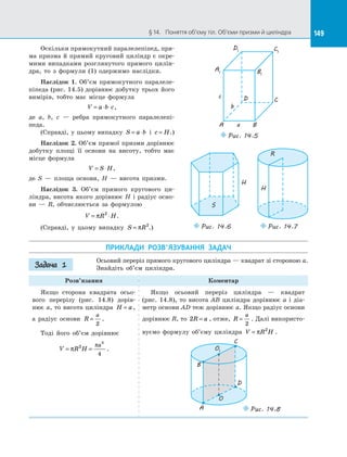 149§ 14.   Поняття об’єму тіл. Об’єми призми й циліндра 149
Оскільки прямокутний паралелепіпед, пря­
ма призма й прямий круговий циліндр є окре­
мими випадками розглянутого прямого цилін­
дра, то з  формули (1) одержимо наслідки.
Наслідок 1. Об’єм прямокутного паралеле­
піпеда (рис. 14.5) дорівнює добутку трьох його
вимірів, тобто має місце формула
V a b c= ⋅ ⋅ ,
де a, b, c  — ребра прямокутного паралелепі­
педа.
(Справді, у цьому випадку S a b= ⋅ і  c H= .)
Наслідок 2. Об’єм прямої призми дорівнює
добутку площі її основи на  висоту, тобто має
місце формула
V S H= ⋅ ,
де S  — площа основи, H  — висота призми.
Наслідок 3. Об’єм прямого кругового ци­
ліндра, висота якого дорівнює H і радіус осно­
ви  — R, обчислюється за  формулою
V R H= ⋅π 2
.
(Справді, у  цьому випадку S R= π 2
.)
A1
D1 C1
B1
A
D C
Ba
b
c
Puc. 14.5
S
H
Puc. 14.6
H
R
Puc. 14.7
ПРИКЛАДИ РОЗВ’ЯЗУВАННЯ ЗАДАЧ
Осьовий переріз прямого кругового циліндра — квадрат зі стороною a.
Знайдіть об’єм циліндра.
Розв’язання Коментар
Якщо сторона квадрата осьо­
вого перерізу (рис. 14.8) дорів­
нює a, то висота циліндра H a= ,
а  радіус основи R
a
=
2
.
Тоді його об’єм дорівнює
V R H
a
= =π
π2
3
4
.
Якщо осьовий переріз циліндра  — квадрат
(рис.  14.8), то висота AB циліндра дорівнює a і  діа­
метр основи AD теж дорівнює a. Якщо радіус основи
дорівнює R, то 2R a= , отже, R
a
=
2
. Далі використо­
вуємо формулу об’єму циліндра V R H= π 2
.
O
O1
A
B
C
D
Puc. 14.8
Задача 1
 