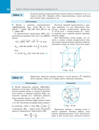 150 Розділ 3. Об’єми й площі поверхонь геометричних тіл150
В основі прямого паралелепіпеда лежить ромб зі стороною 4 см і го­
стрим кутом 30°. Знайдіть об’єм паралелепіпеда, якщо діагональ
його бічної грані дорівнює 5 см.
Розв’язання Коментар
 Нехай у  прямому паралелепіпеді
ABCDA B C D1 1 1 1 (рис. 14.9) BC1 5= см,
ABCD  — ромб: AB BC CD AD= = = = 4 см
і  BAD = °30 .
Із прямокутного трикутника BCC1 (па­
ралелепіпед прямий, тому C C ABCD1 ⊥ пл. )
маємо:
C C BC BC1 1
2 2 2 2
5 4 3= − = − = (см).
S AB ADосн = ⋅ ⋅ ° = ⋅ ⋅ =sin30 4 4
1
2
8 (см2
).
Тоді
V S H S C C= ⋅ = ⋅ = ⋅ =осн 1 8 3 24 (см3
). 
Оскільки прямий паралелепіпед є  пря­
мою призмою, то для обчислення його
об’єму можна скористатися формулою
V S H= ⋅ , де S — площа основи, H — висо­
та призми, яка в  прямій призмі дорівнює
бічному ребру.
Для обчислення площі ромба, що ле­
жить у  основі, можна скористатися тим,
що площа паралелограма дорівнює добутку
суміжних сторін на  синус кута між ними.
A1
D1 C1
B1
A
D C
B
Puc. 14.9
30°
Правильну трикутну призму вписано в  кулю радіуса 7 . Знайдіть
об’єм призми, якщо всі її ребра мають однакову довжину.
Розв’язання Коментар
 Нехай правильну призму ABCA B C1 1 1
вписано в кулю (рис. 14.10). Оскільки пра­
вильна призма пряма, то центр O описаної
кулі лежить у  середині відрізка O O1 2 , що
сполучає центри кіл, описаних навколо
основ призми (радіус кулі AO = 7 ).
Позначимо довжину ребра призми через
x x ( )0 . За умовою всі ребра мають однако­
ву довжину, тобто x. Тоді OO AA
x
1 1
1
2 2
= =
і знаходимо AO1  — радіус кола, описаного
навколо правильного трикутника ABC:
AO
AC x
1
3 3
= = .
O
B1
O2
O1
A1
C1
BA
C
Puc. 14.10
Правильна призма є  прямою (тоді її
висота дорівнює бічному ребру), тому
можна використовувати таку властивість
(див.  §  13): центр кулі, описаної навколо
Задача 2
Задача 3*
 