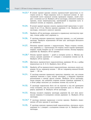 154 Розділ 3. Об’єми й площі поверхонь геометричних тіл154
14.23.*	 В  основі прямої призми лежить прямокутний трикутник із  го­
стрим кутом α. Через вершину кута α верхньої основи 	й  про­
тилежний катет нижньої основи проведено переріз, який утво­
рює з основою кут β. Знайдіть об’єм циліндра, описаного навколо
призми, якщо перпендикуляр, проведений із  вершини кута α
нижньої основи до  перерізу, дорівнює d.
14.24.	 В основі прямої призми лежить прямокутний трикутник із кате­
тами 6 см і 8 см. Висота призми дорівнює 4 см. Знайдіть об’єм
циліндра, описаного навколо призми.
14.25.	 Знайдіть об’єм циліндра, вписаного в правильну шестикутну при­
зму, кожне ребро якої дорівнює а.
14.26.	 У циліндр вписано правильну трикутну призму, а в неї вписано
циліндр. Знайдіть відношення об’ємів цих циліндрів (більшого
до меншого).
14.27.	 Основою прямої призми є паралелограм. Через сторону основи,
яка дорівнює а, і протилежну їй сторону іншої основи проведено
переріз, який утворює кут β з площиною основи. Площа перерізу
дорівнює Q. Знайдіть об’єм призми.
14.28.*	 Основа прямої призми — ромб із гострим кутом α. Менша діа­
гональ призми дорівнює d і утворює з площиною основи кут β.
Знайдіть об’єм призми.
14.29.	 Діагональ прямокутного паралелепіпеда дорівнює 35 см, а ребра
відносяться як 2: 3: 6. Знайдіть його об’єм.
14.30.	 Знайдіть об’єм прямокутного паралелепіпеда, діагональ якого до­
рівнює 14 см, периметр основи — 20 см і периметр меншої бічній
грані — 32 см.
14.31.	 У циліндр вписано правильну трикутну піраміду так, що основа
піраміди вписана в одну основу циліндра, а вершина піраміди
розташована в центрі другої основи. Знайдіть об’єм циліндра,
якщо відомо, що довжина сторони основи піраміди дорівнює b,
а бічні ребра нахилені до площини основи під кутом ϕ.
14.32.	 У циліндрі паралельно його осі на відстані а від неї проведено
січну площину, яка від кола основи відтинає дугу α. Площа пе­
рерізу дорівнює S. Знайдіть об’єм циліндра.
14.33.	 Площа осьового перерізу циліндра дорівнює Q, кут між діаго­
наллю перерізу й площиною основи дорівнює α. Знайдіть об’єм
циліндра.
14.34.*	 У циліндр вписано правильну n-кутну призму. Знайдіть відно­
шення об’ємів призми й циліндра.
14.35.	 У циліндр вписано прямокутний паралелепіпед, діагональ якого
дорівнює m і утворює з площиною основи кут α. Знайдіть об’єм
циліндра.
 