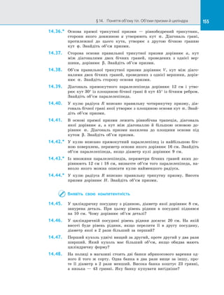 155§ 14.   Поняття об’єму тіл. Об’єми призми й циліндра 155
14.36.*	 Основа прямої трикутної призми — рівнобедрений трикутник,
сторони якого довжиною а утворюють кут α. Діагональ грані,
протилежної до цього кута, утворює з другою бічною гранню
кут ϕ. Знайдіть об’єм призми.
14.37.	 Сторона основи правильної трикутної призми дорівнює а, кут
між діагоналями двох бічних граней, проведених з однієї вер­
шини, дорівнює β. Знайдіть об’єм призми.
14.38.	 Об’єм правильної трикутної призми дорівнює V, кут між діаго­
налями двох бічних граней, проведених з однієї вершини, дорів­
нює α. Знайдіть сторону основи призми.
14.39.	 Діагональ прямокутного паралелепіпеда дорівнює 12 см і утво­
рює кут 30° із площиною бічної грані й кут 45° із бічним ребром.
Знайдіть об’єм паралелепіпеда.
14.40.	 У кулю радіуса R вписано правильну чотирикутну призму, діа­
гональ бічної грані якої утворює з площиною основи кут α. Знай­
діть об’єм призми.
14.41.	 В основі прямої призми лежить рівнобічна трапеція, діагональ
якої дорівнює а, а кут між діагоналлю й більшою основою до­
рівнює α. Діагональ призми нахилена до площини основи під
кутом β. Знайдіть об’єм призми.
14.42.*	 У кулю вписано прямокутний паралелепіпед із найбільшою біч­
ною поверхнею, периметр основи якого дорівнює 16 см. Знайдіть
об’єм паралелепіпеда, якщо діаметр кулі дорівнює 9 см.
14.43.*	 Із множини паралелепіпедів, периметри бічних граней яких до­
рівнюють 12 см і 18 см, визначте об’єм того паралелепіпеда, на­
вколо якого можна описати кулю найменшого радіуса.
14.44.*	 У кулю радіуса R вписано правильну трикутну призму. Висота
призми дорівнює Н. Знайдіть об’єм призми.
Виявіть свою компетентність
14.45.	 У  циліндричну посудину з  рідиною, діаметр якої дорівнює 8 см,
занурена деталь. При цьому рівень рідини в  посудині піднявся
на  10 см. Чому дорівнює об’єм деталі?
14.46.	 У  циліндричній посудині рівень рідини досягає 20 см. На  якій
висоті буде рівень рідини, якщо перелити її в  другу посудину,
діаметр якої в  2 рази більший за  перший?
14.47.	 Перший кухоль удвічі вищий за другий, проте другий у два рази
ширший. Який кухоль має більший об’єм, якщо обидва мають
циліндричну форму?
14.48.	 На  полиці в  магазині стоять дві банки абрикосового варення од­
ного й  того ж сорту. Одна банка в  два рази вище за іншу, про­
те її діаметр в  2 рази менший. Висока банка коштує 23 гривні,
а  низька  — 43 гривні. Яку банку купувати вигідніше?
 