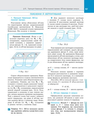 157§ 15.   Принцип Кавальєрі. Об’єм похилої призми. Об’єми піраміди і конуса 157
ПОЯСНЕННЯ Й  ОБҐРУНТУВАННЯ
1. Принцип Кавальєрі. Об’єм
похилої призми
Розглянемо метод обчислення об’ємів
тіл (просторових фігур), запропонований
італійським математиком Б. Кавальєрі
(1598–1647) і названий згодом принципом
Кавальєрі. Він полягає в  такому.
Принцип Кавальєрі. Якщо в  ре­
зультаті перетину двох тіл Ф1 і  Ф2
площинами, паралельними одній тій
самій площині, у  перерізах одержу­
ються фігури F1 і  F2 однакової площі
(рис. 15.1), то об’єми вихідних тіл рівні.
a
b
F1
F2
Ф1
Ф2
Puc. 15.1
Строге обґрунтування принципу Кава­
льєрі проводиться в курсах математичного
аналізу. Укажемо ідею обґрунтування цьо­
го принципу. Уявимо, що тіла Ф1 і  Ф2
складені з тонких шарів однакової товщи­
ни, які одержуються в  результаті перети­
ну тіл Ф1 і  Ф2 площинами, паралельними
деякій заданій площині (рис. 15.1). Тіла,
одержувані в  кожному із  цих тонких ша­
рів, можна вважати прямими циліндрами.
Тоді з  рівності площ їхні основ і  рівності
висот одержуємо, що рівні й  об’єми час­
тин заданих фігур у кожному шарі. Отже,
рівні й  об’єми тіл Ф1 і Ф2, складених
із  рівних частин у  кожному шарі.
Теорема 15.1. Об’єм похилого цилін-
дра дорівнює добутку площі його осно-
ви на  висоту.
 Для заданого похилого циліндра
з  основою F, площа якого дорівнює S,
і  висотою H розглянемо прямий циліндр
із такою самою основою й висотою. Розта­
шуємо ці два циліндри так, щоб їхні осно­
ви лежали в  одній площині (рис. 15.2).
F
H
Puc. 15.2
Тоді перерізи цих циліндрів площинами,
паралельними цій площині, дадуть фігури,
що дорівнюють фігурі F, отже, вони мати­
муть рівні площі. За  принципом Кавальєрі
маємо рівність об’ємів циліндрів, а отже, для
обчислення об’єму похилого циліндра мож­
на скористатися тією самою формулою, що
й  для обчислення об’єму прямого циліндра:
V S H= ⋅ ,
де S  — площа основи, H  — висота цилін­
дра. 
Оскільки похила призма є  окремим
випадком розглянутого в  доведенні теоре­
ми 15.1 похилого циліндра, то з наведеної
вище формули матимемо наслідок.
Наслідок. Об’єм похилої призми з пло-
щею основи S і  висотою H обчислюється
за  формулою
V S H= ⋅ ,
де S — площа основи, H — висота призми.
2. Об’єми піраміди й  конуса
Сформулюємо загальне означення ко­
нуса, що дозволяє об’єднати в  один клас
розглянуті раніше конуси й  піраміди.
Означення. Нехай F  — фігура на  пло-
щині α, S  — точка поза цією пло-
щиною. Усі відрізки, що сполучають
точки фігури F із  точкою S, утворю-
ють тіло, яке називатимемо конусом
(рис.  15.3).


 