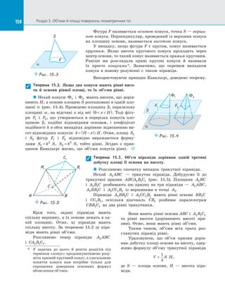 158 Розділ 3. Об’єми й площі поверхонь геометричних тіл158
Крім того, задані піраміди мають
спільну вершину, а їх основи лежать в од­
ній площині. Отже, ці піраміди мають
спільну висоту. За  теоремою 15.2 ці піра­
міди мають рівні об’єми.
Розглянемо тепер піраміди A ABC1
і  CA B C1 1 1.
Вони мають рівні основи ABC і  A B C1 1 1
та  рівні висоти (дорівнюють висоті при­
зми). Отже, вони мають рівні об’єми.
Таким чином, об’єми всіх трьох роз­
глянутих пірамід рівні.
Ураховуючи, що об’єм призми дорів­
нює добутку площі основи на висоту, одер­
жимо формулу об’єму трикутної піраміди
V S H= ⋅
1
3
,
де S  — площа основи, H  — висота піра­
міди.
Фігура F називається основою конуса, точка S — верши-
ною конуса. Перпендикуляр, проведений із вершини конуса
на  площину основи, називається висотою конуса.
У випадку, якщо фігура F є  кругом, конус називається
круговим. Якщо висота кругового конуса проходить через
центр основи, то такий конус називається прямим круговим.
Раніше ми розглядали прямі кругові конуси й  називали
їх просто конусами*. Зазначимо, що окремим випадком
конуса в  новому розумінні є  також піраміда.
Використовуючи принцип Кавальєрі, доведемо теорему.
S
F
a
Puc. 15.3
*	
У  задачах до  цього й  решти розділів під
терміном «конус» продовжуватимемо розу­
міти прямий круговий конус, а узагальнене
поняття конуса нам потрібне тільки для
спрощення доведення основних формул
обчислення об’ємів.
Теорема 15.2. Якщо два конуси мають рівні висо-
ти й  основи рівної площі, то їх об’єми рівні.
 Нехай конуси Ф1 і  Ф2 мають висоти, що дорів­
нюють H, а основи площею S розташовані в одній пло­
щині α (рис. 15.4). Проведемо площину β, паралельну
площині α, на відстані x від неї 0  ( )x H . Тоді фігу­
ри F1 і  F2, що утворюються в  перерізах конусів пло­
щиною β, подібні відповідним основам, і  коефіцієнт
подібності k в обох випадках дорівнює відношенню ви­
сот відповідних конусів: k H x H= −( ): . Отже, площі S1
і  S2 фігур F1 і  F2 відповідно виражаються форму­
лами S k S1
2
= ⋅ , S k S2
2
= ⋅ , тобто рівні. Згідно з  прин­
ципом Кавальєрі маємо, що об’єми конусів рівні. 

a
b
Ф1 Ф2
F1
F2
Puc. 15.4
Теорема 15.3. Об’єм піраміди дорівнює одній третині
добутку площі її основи на  висоту.
 Розглянемо спочатку випадок трикутної піраміди.
Нехай A ABC1   — трикутна піраміда. Добудуємо її до 
трикутної призми ABCA B C1 1 1 (рис. 15.5). Площини A BC1
і  A B C1 1 розбивають цю призму на  три піраміди  — A ABC1 ,
A BB C1 1 і  A CC B1 1 1 із  вершинами в  точці A1.
Піраміди A BB C1 1 і  A CC B1 1 1 мають рівні основи BB C1
і  CC B1 1, оскільки діагональ CB1 розбиває паралелограм
CBB C1 1 на  два рівні трикутники.

A1
B1
C1
A B
C
Puc. 15.5
 