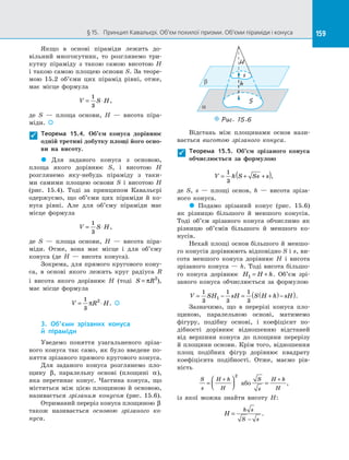 159§ 15.   Принцип Кавальєрі. Об’єм похилої призми. Об’єми піраміди і конуса 159
Якщо в  основі піраміди лежить до­
вільний многокутник, то розглянемо три­
кутну піраміду з  такою самою висотою H
і такою самою площею основи S. За теоре­
мою  15.2 об’єми цих пірамід рівні, отже,
має місце формула
V S H= ⋅
1
3
,
де S  — площа основи, H  — висота піра­
міди. 
Теорема 15.4. Об’єм конуса дорівнює
одній третині добутку площі його осно-
ви на  висоту.
 Для заданого конуса з  основою,
площа якого дорівнює S, і  висотою H
розглянемо яку-небудь піраміду з  таки­
ми самими площею основи S і  висотою H
(рис.  15.4). Тоді за  принципом Кавальєрі
одержуємо, що об’єми цих піраміди й  ко­
нуса рівні. Але для об’єму піраміди має
місце формула
V S H= ⋅
1
3
,
де S  — площа основи, H  — висота піра­
міди. Отже, вона має місце і  для об’єму
конуса (де H  — висота конуса).
Зокрема, для прямого кругового кону­
са, в  основі якого лежить круг радіуса R
і  висота якого дорівнює H (тоді S R= π 2
),
має місце формула
V R H= ⋅
1
3
2
π . 
3. Об’єми зрізаних конуса
й  піраміди
Уведемо поняття узагальненого зріза­
ного конуса так само, як було введене по­
няття зрізаного прямого кругового конуса.
Для заданого конуса розглянемо пло­
щину β, паралельну основі (площині α),
яка перетинає конус. Частина конуса, що
міститься між цією площиною й  основою,
називається зрізаним конусом (рис. 15.6).
Отриманий переріз конуса площиною β
також називається основою зрізаного ко-
нуса.
a
b
s
S
h
H
Puc. 15.6
Відстань між площинами основ нази­
вається висотою зрізаного конуса.
Теорема 15.5. Об’єм зрізаного конуса
обчислюється за  формулою
V h S Ss s= + +( )1
3
,
де S, s  — площі основ, h  — висота зріза­
ного конуса.
 Подамо зрізаний конус (рис. 15.6)
як різницю більшого й  меншого конусів.
Тоді об’єм зрізаного конуса обчислимо як
різницю об’ємів більшого й  меншого ко­
нусів.
Нехай площі основ більшого й меншо­
го конусів дорівнюють відповідно S і s, ви­
сота меншого конуса дорівнює H і  висота
зрізаного конуса — h. Тоді висота більшо­
го конуса дорівнює H H h1 = + . Об’єм зрі­
заного конуса обчислюється за  формулою
V SH sH S H h sH= − = +( )−( )1
3
1
3
1
3
1 .
Зазначимо, що в  перерізі конуса пло­
щиною, паралельною основі, матимемо
фігуру, подібну основі, і  коефіцієнт по­
дібності дорівнює відношенню відстаней
від вершини конуса до  площини перерізу
й площини основи. Крім того, відношення
площ подібних фігур дорівнює квадрату
коефіцієнта подібності. Отже, маємо рів­
ність
S
s
H h
H
=




+
2
або
S
s
H h
H
=
+
,
із  якої можна знайти висоту H:
H
h s
S s
=
−
.


 