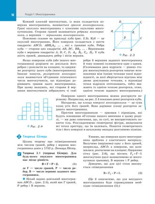 16 Розділ 1. Многогранники16
Кожний плоский многокутник, із  яких складається по­
верхня многогранника, називається гранню многогранника.
Грані опуклого многогранника є  плоскими опуклими много­
кутниками. Сторони граней називаються ребрами многогран-
ника, а  вершини  — вершинами многогранника.
Пояснимо сказане на  прикладі куба (рис.  2.3). Куб  — це
опуклий многогранник. Його поверхня складається з  шести
квадратів: ABCD, ABB A1 1, ...  , які є  гранями куба. Ребра
куба  — сторони цих квадратів: AB, BC, BB1, ...  . Вершинами
куба є  вершини квадратів: A, B, C, D, A1, B1, C1, D1. У  куба
шість граней, дванадцять ребер і  вісім вершин.
Якщо поверхню куба (або іншого мно­
гогранника) розрізати по  декількох його
ребрах і розкласти на площині, то одержи­
мо розгортку цього куба (многогранника).
Інакше кажучи, розгорткою многогран-
ника називається об’єднання скінченного
числа многокутників, що відповідно до­
рівнюють граням цього многогранника.
При цьому вказують, які сторони й  вер­
шини многокутників зображують ті самі
ребра й  вершини заданого многогранника
й тому повинні склеюватися одне з одним.
(Склеювання двох відрізків  — рівних сто­
рін многокутників розгортки означає вста­
новлення між їхніми точками такої відпо­
відності, за якої зберігається відстань між
двома довільними точками, а  відповідні
точки відрізків ототожнюють, тобто вва­
жають їх однією точкою розгортки, отже,
однією точкою заданого многогранника.)
Поверхню одного многогранника можна розгорнути по-
різному. Наприклад, на рис. 2.4 показано деякі розгортки куба.
Нагадаємо, що площа поверхні многогранника  — це сума
площ усіх його граней. Вона дорівнює площі розгортки за­
даного многогранника.
Простим многогранникам  — призмам і  пірамідам, які
будуть основними об’єктами нашого вивчення в  цьому розді­
лі, — ми дамо означення, що, по суті, не використовують по­
няття тіла. Розглядатимемо геометричні фігури, визначаючи
всі точки простору, що їм належать. Поняття геометричного
тіла і його поверхні в загальному випадку розглянемо пізніше.
Puc. 2.4
Теорема Ейлера
Цікаву теорему про співвідношення
між числом граней, ребер і  вершин мно­
гогранника довів у 1752 р. Леонард Ейлер.
Теорема 2.1 (теорема Ейлера). Для
будь-якого опуклого многогранника
має місце рівність
B + Г – Р = 2, (1)
де Г  — число граней, Р  — число ре-
бер, В  — число вершин заданого мно-
гогранника.
 Нехай задано довільний многогран­
ник ABCD... (рис. 2.5), який має Г граней,
Р ребер і  В  вершин.
Уявимо, що поверхня цього многогран­
ника зроблена з  еластичного матеріалу.
Вилучимо (виріжемо) одну з  його граней,
наприклад, ABCD, а  поверхню, що зали­
шилася, розтягнемо на площині. Одержимо
сітку (рис.  2.6), що містить Г Г 11 = –
многокутник (далі називатимемо ці много­
кутники гранями), В  вершин і  Р ребер.
Доведемо, що для цієї сітки викону­
ється співвідношення
B Г Р+ − =1 1. (2)
(Це й  означатиме, що для вихідного
многогранника буде справедливим необ­
хідне співвідношення (1).)
2

A1
D1 C1
B1
A
D C
B
Puc. 2.3
 