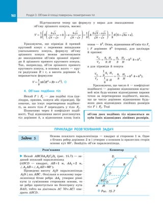 160 Розділ 3. Об’єми й площі поверхонь геометричних тіл160
Підставляючи тепер цю формулу у  вираз для знаходження
об’єму зрізаного конуса, маємо:
V S h s h h S Ss
h s
S s
h s
S s
S S s s
S s
= +



 −





 =



 = + +
− −
−
−
1
3
1
3
1
3
ss( ).
Ураховуючи, що піраміда й  прямий
круговий конус є  окремими випадками
узагальненого конуса, формулу об’єму
зрізаного конуса можна застосовувати
до  знаходження об’ємів зрізаної пірамі­
ди й  зрізаного прямого кругового конуса.
Так, наприклад, об’єм зрізаного прямого
кругового конуса, в  основах якого  — кру­
ги радіусами R і  r, а  висота дорівнює h,
виражається формулою
V h R Rr r= + +( )1
3
2 2
π . 
4. Об’єми подібних тіл
Нехай F і  F1   — два подібні тіла (ци­
ліндри, призми, конуси або піраміди). Це
означає, що існує перетворення подібнос­
ті, за  якого тіло F переходить у  тіло F1.
Позначимо через k коефіцієнт подіб­
ності. Тоді відношення висот розглянутих
тіл дорівнює k, а  відношення площ їхніх
основ — k2
. Отже, відношення об’ємів тіл F1
і  F дорівнює k3
(справді, для циліндра
й  призми:
V
V
S H
S H
S
S
H
H
F
F
k k k1 1 1 1 1 2 3
= = ⋅ = ⋅ =
⋅
⋅
,
а  для піраміди й  конуса
V
V
S H
S H
S
S
H
H
F
F
k k k1
1
3
1
3
1 1
1 1 2 3
= = ⋅ = ⋅ =
⋅
⋅
).
Ураховуючи, що число k — коефіцієнт
подібності — дорівнює відношенню відста­
ней між будь-якими відповідними парами
точок за  перетворення подібності, маємо,
що це число дорівнює відношенню будь-
яких двох відповідних лінійних розмірів
тіл F і  F1. Тоді
об’єми двох подібних тіл відносяться як
куби їхніх відповідних лінійних розмірів.
ПРИКЛАДИ РОЗВ’ЯЗУВАННЯ ЗАДАЧ
Основа похилого паралелепіпеда  — квадрат зі  стороною 1 м. Одне
з бічних ребер дорівнює 2 м і утворює з кожним із прилеглих сторін
основи кут 60°. Знайдіть об’єм паралелепіпеда.
Розв’язання Коментар
 Нехай ABCDA B C D1 1 1 1 (рис. 15.7)  — за­
даний похилий паралелепіпед
(ABCD  — квадрат, AB =1 м, AA1 2= м,
A AB A AD1 1 60= = ° ).
Проведемо висоту A O1 паралелепіпеда
A O ABC1 ⊥ пл. . Оскільки в похилому пара­
лелепіпеді бічне ребро AA1 утворює рівні
кути із  суміжними сторонами основи, то
це ребро проектується на  бісектрису кута
BAD, тобто на  діагональ AC O AC∈( ) ква­
драта ABCD.
A1
D1 C1
B1
A M
D C
B
Puc. 15.7
O
60°
Задача 1
 