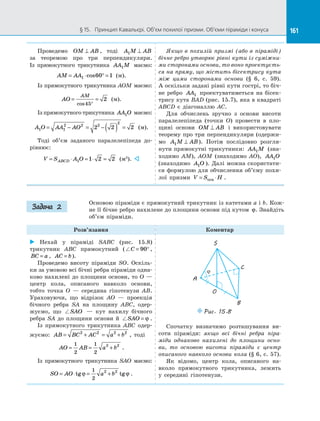 161§ 15.   Принцип Кавальєрі. Об’єм похилої призми. Об’єми піраміди і конуса 161
Проведемо OM AB⊥ , тоді A M AB1 ⊥
за  теоремою про три перпендикуляри.
Із  прямокутного трикутника AA M1 маємо:
AM AA= ⋅ ° =1 60 1cos (м).
Із прямокутного трикутника AOM маємо:
AO
AM
= =
°cos45
2 (м).
Із прямокутного трикутника AA O1 маємо:
A O AA AO1 1
2 2 2
2
2 2 2= − = − ( ) = (м).
Тоді об’єм заданого паралелепіпеда до­
рівнює:
V S A OABCD= ⋅ = ⋅ =1 1 2 2 (м3
). 
Якщо в похилій призмі (або в піраміді)
бічне ребро утворює рівні кути із суміжни-
ми сторонами основи, то воно проектуєть-
ся на пряму, що містить бісектрису кута
між цими сторонами основи (§ 6, с. 59).
А оскільки задані рівні кути гострі, то біч­
не ребро AA1 проектуватиметься на  бісек­
трису кута BAD (рис. 15.7), яка в квадраті
ABCD є  діагоналлю AC.
Для обчислень зручно з  основи висоти
паралелепіпеда (точки O) провести в  пло­
щині основи OM AB⊥ і  використовувати
теорему про три перпендикуляри (одержи­
мо A M AB1 ⊥ ). Потім послідовно розгля­
нути прямокутні трикутники: AA M1 (зна­
ходимо AM), AOM (знаходимо AO), AA O1
(знаходимо A O1 ). Далі можна скористати­
ся формулою для обчислення об’єму похи­
лої призми V S H= ⋅осн .
Основою піраміди є прямокутний трикутник із катетами a і b. Кож­
не її бічне ребро нахилене до площини основи під кутом ϕ. Знайдіть
об’єм піраміди.
Розв’язання Коментар
 Нехай у  піраміді SABC (рис. 15.8)
трикутник ABC прямокутний ( C = °90 ,
BC a= , AC b= ).
Проведемо висоту піраміди SO. Оскіль­
ки за умовою всі бічні ребра піраміди одна­
ково нахилені до площини основи, то O —
центр кола, описаного навколо основи,
тобто точка O  — середина гіпотенузи AB.
Ураховуючи, що відрізок AO  — проекція
бічного ребра SA на  площину ABC, одер­
жуємо, що SAO   — кут нахилу бічного
ребра SA до  площини основи й  SAO = ϕ .
Із прямокутного трикутника ABC одер­
жуємо: AB BC AC a b= + = +2 2 2 2
, тоді
AO AB a b= = +
1
2
1
2
2 2
.
Із прямокутного трикутника SAO маємо:
SO AO a b= ⋅ = +tg tgϕ ϕ
1
2
2 2
.
O
C
A
B
S
Puc. 15.8
ϕ
Спочатку визначимо розташування ви­
соти піраміди: якщо всі бічні ребра піра-
міди однаково нахилені до  площини осно-
ви, то основою висоти піраміди є  центр
описаного навколо основи кола (§ 6, с. 57).
Як відомо, центр кола, описаного на­
вколо прямокутного трикутника, лежить
у  середині гіпотенузи.
Задача 2
 
