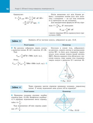 162 Розділ 3. Об’єми й площі поверхонь геометричних тіл162
Одержуємо:
V S SO BC AC SOABC= ⋅ = ⋅ ⋅ ⋅ =
1
3
1
3
1
2
= +
ab
a b
12
2 2
tgϕ . 
Потім визначимо кут між бічним ре­
бром і  площиною основи (кут між похи­
лою і  площиною  — це кут між похилою
та  її проекцією на  цю площину).
Для використання формули об’єму піра­
міди V S H= ⋅
1
3
осн знаходимо
S BC ACABC = ⋅
1
2
і висоту піраміди SO (із прямокутного три­
кутника SAO).
Знайдіть об’єм частини конуса, зображеної на  рис. 15.9.
Розв’язання Коментар
 На  рисунку зображена чверть конуса
з радіусом основи R =12 і висотою H =16 .
Тоді
V R Hкон = =
1
3
2
768π π (куб. од.).
Отже,
V Vтіла кон= = ⋅ =
1
4
1
4
768 192π π (куб. од.). 
Оскільки в  основі тіла, зображеного
на рисунку, лежить сектор із центральним
кутом 90°, то його дуга становить чверть
усього кола основи конуса (який містить
360°). Висота заданого тіла збігається з ви­
сотою конуса, тому задане тіло становить
чверть конуса з  радіусом 12 і  висотою 16.
S
O 90°
16
12
Puc. 15.9
Через середину висоти піраміди проведено площину, паралельну
основі. У  якому відношенні вона ділить об’єм піраміди?
Розв’язання Коментар
 Проведена площина відтинає подібну
піраміду (рис. 15.10). Коефіцієнт подібнос­
ті  k дорівнює відношенню висот пірамід,
тобто k =
1
2
.
Тоді відношення об’ємів пірамід дорів­
нює k3 1
8
= .
Puc. 15.10
Задача 3
Задача 4
 
