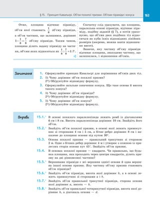 163§ 15.   Принцип Кавальєрі. Об’єм похилої призми. Об’єми піраміди і конуса 163
Отже, площина відтинає піраміду,
об’єм якої становить
1
8
об’єму піраміди,
а  об’єм частини, що залишився, дорівнює
1
1
8
7
8
− = об’єму піраміди. Таким чином,
площина ділить задану піраміду на  части­
ни, об’єми яких відносяться як
1
8
7
8
1 7: := .

Спочатку слід урахувати, що площина,
паралельна основі піраміди, відтинає піра­
міду, подібну заданій (§ 7), а  потім урахо­
вуємо, що об’єми двох подібних тіл відно­
сяться як куби їхніх відповідних лінійних
розмірів (зокрема, можна взяти відношен­
ня висот).
Знаючи, яку частину об’єму піраміди
відтинає площина, знаходимо частину, що
залишилася, і  відношення об’ємів.
1.	 Сформулюйте принцип Кавальєрі для порівняння об’ємів двох тіл.
2.	 1) Чому дорівнює об’єм похилої призми?
2*) Обґрунтуйте відповідну формулу.
3.	 Сформулюйте загальне означення конуса. Що таке основа й висота
такого конуса?
4.	 1) Чому дорівнює об’єм піраміди?
2*) Обґрунтуйте відповідну формулу.
5.	 1) Чому дорівнює об’єм конуса?
2*) Обґрунтуйте відповідну формулу.
15.1.°	 В  основі похилого паралелепіпеда лежить ромб із  діагоналями
6 см і 8 см. Висота паралелепіпеда дорівнює 10 см. Знайдіть його
об’єм.
15.2.°	 Знайдіть об’єм похилої призми, в  основі якої лежить прямокут­
ник зі  сторонами 4 см і  5 см, а  бічне ребро дорівнює 8 см і  на­
хилене до  площини основи під кутом 30°.
15.3.	 Основа похилої призми  — правильний трикутник зі  стороною
2 м. Одне з бічних ребер дорівнює 4 м і утворює з кожною із при­
леглих сторін основи кут 45°. Знайдіть об’єм призми.
15.4.	 В  основах похилої призми  — квадрати. Чи правильно, що будь-
яка площина, яка проходить через центри квадратів, ділить при­
зму на  дві рівновеликі частини?
15.5.°	 Вершинами піраміди є  всі вершини однієї основи й  одна верши­
на іншої основи призми. Яку частину об’єму призми становить
об’єм піраміди?
15.6.°	 Знайдіть об’єм піраміди, висота якої дорівнює h, а  в основі ле­
жить прямокутник зі  сторонами a і  b.
15.7.°	 Знайдіть об’єм правильної трикутної піраміди, сторона основи
якої дорівнює a, висота  — h.
15.8.°	 Знайдіть об’єм правильної чотирикутної піраміди, висота якої до­
рівнює h, а  діагональ основи  — d.
Запитання
Вправи
 