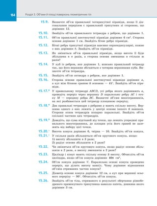 164 Розділ 3. Об’єми й площі поверхонь геометричних тіл164
15.9.	 Визначте об’єм правильної чотирикутної піраміди, якщо її діа­
гональним перерізом є  правильний трикутник зі  стороною, що
дорівнює 12.
15.10.	 Знайдіть об’єм правильного тетраедра з  ребром, що дорівнює 1.
15.11.	 Об’єм правильної шестикутної піраміди дорівнює 6 см3
. Сторона
основи дорівнює 1 см. Знайдіть бічне ребро піраміди.
15.12.	 Бічні ребра трикутної піраміди взаємно перпендикулярні, кожне
з  них дорівнює b. Знайдіть об’єм піраміди.
15.13.	 Як зміниться об’єм правильної піраміди, якщо висота її буде
збільшена в  n разів, а  сторона основи зменшена в  стільки ж
разів?
15.14.	 У  куб із  ребром, яке дорівнює 1, вписано правильний тетраедр
так, що його вершини збігаються з чотирма вершинами куба. Ви­
значте об’єм тетраедра.
15.15.	 Знайдіть об’єм октаедра з  ребром, яке дорівнює 1.
15.16.	 Сторона основи правильної шестикутної піраміди дорівнює a,
а  кут між бічною гранню й  основою  — 45°. Знайдіть об’єм піра­
міди.
15.17.*	 У  правильному тетраедрі ABCD, усі ребра якого дорівнюють a,
проведіть переріз через вершину D паралельно ребру AC і  точ­
ку  M  — середину ребра BC. Визначте об’єми многогранників,
на  які розбивається цей тетраедр площиною перерізу.
15.18.*	 Два правильні тетраедри з ребрами a мають спільну висоту. Вер­
шина одного з  них лежить у  центрі основи іншого й  навпаки.
Сторони основ тетраедрів попарно паралельні. Знайдіть об’єм
спільної частини цих тетраедрів.
15.19.*	 Доведіть, що сума відстаней від точки, що лежить усередині пра­
вильного многогранника, до  площин усіх його граней не зале­
жить від вибору цієї точки.
15.20.°	 Висота конуса дорівнює 6, твірна  — 10. Знайдіть об’єм конуса.
15.21.°	 У  скільки разів збільшиться об’єм кругового конуса, якщо:
1)  висоту збільшити в  3 рази;
2) радіус основи збільшити в  2 рази?
15.22.	 Чи зміниться об’єм кругового конуса, якщо радіус основи збіль­
шити в  2 рази, а  висоту зменшити в  2 рази?
15.23.	 Циліндр і  конус мають спільну основу й  висоту. Обчисліть об’єм
циліндра, якщо об’єм конуса дорівнює 40π см3
.
15.24.	 Об’єм конуса дорівнює V. Паралельно основі конуса проведено
переріз, що ділить висоту навпіл. Чому дорівнює відношення
об’ємів отриманих частин конуса?
15.25.	 Діаметр основи конуса дорівнює 12 см, а  кут при вершині осьо­
вого перерізу  — 90°. Обчисліть об’єм конуса.
15.26.	 Знайдіть об’єм тіла, отриманого в  результаті обертання рівнобе­
дреного прямокутного трикутника навколо катета, довжина якого
дорівнює 3 см.
 