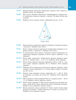 165§ 15.   Принцип Кавальєрі. Об’єм похилої призми. Об’єми піраміди і конуса 165
15.27.	 Рівносторонній трикутник обертається навколо своєї сторони а.
Знайдіть об’єм тіла обертання.
15.28.	 Два конуси отримані обертанням нерівнобедреного прямокутно­
го трикутника навколо кожного з  катетів. Чи рівні об’єми цих
конусів?
15.29.	 Знайдіть об’єм частини конуса, зображеної на  рис. 15.11.
S
O 60°
42
15
Puc. 15.11
15.30.	 Конус вписано в правильну трикутну піраміду зі стороною основи a
і  висотою h. Знайдіть його об’єм.
15.31.	 Конус описано навколо правильної чотирикутної піраміди зі сто­
роною основи a і  висотою h. Знайдіть його об’єм.
15.32.*	 У  скільки разів об’єм конуса, описаного навколо правильної чо­
тирикутної піраміди, більший за  об’єм конуса, вписаного в  цю
піраміду?
15.33.*	 Бічне ребро правильної чотирикутної зрізаної піраміди дорів­
нює  3 м, сторони основ  — 5 м і  1 м. Знайдіть об’єм піраміди.
15.34.	 Площі основ зрізаної піраміди дорівнюють 245 м2
і  80 м2
, а  ви­
сота повної піраміди дорівнює 35 м. Знайдіть об’єм зрізаної
піраміди.
15.35.*	 Знайдіть об’єм правильної шестикутної зрізаної піраміди, якщо
сторони її основ дорівнюють a і b, бічне ребро утворює з основою
кут 30° a b( ).
15.36.	 Радіуси основ зрізаного конуса дорівнюють R і  r R r( ). Твір­
на нахилена до  основи під кутом 45°. Знайдіть об’єм зрізаного
конуса.
15.37.*	 Об’єм зрізаного конуса дорівнює 584 см3
, а радіуси основ — 10 см
і  7 см. Знайдіть висоту зрізаного конуса.
15.38.*	 Об’єм конуса дорівнює V. Його висоту розділено на три рівні час­
тини і через точки поділу паралельно основі проведено площини.
Знайдіть об’єм середньої частини конуса.
15.39.*	 Висота зрізаного конуса дорівнює 3. Радіус однієї основи вдвічі
більший за  інший, а  твірна нахилена до  основи під кутом 45°.
Знайдіть об’єм зрізаного конуса.
 