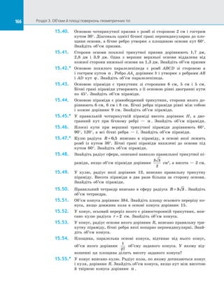 166 Розділ 3. Об’єми й площі поверхонь геометричних тіл166
15.40.	 Основою чотирикутної призми є ромб зі стороною 2 см і гострим
кутом 30°. Діагональ однієї бічної грані перпендикулярна до пло­
щини основи, а бічне ребро утворює з площиною основи кут 60°.
Знайдіть об’єм призми.
15.41.	 Сторони основи похилої трикутної призми дорівнюють 1,7 дм,
2,8 дм і 3,9 дм. Одна з вершин верхньої основи віддалена від
кожної сторони нижньої основи на 1,3 дм. Знайдіть об’єм призми
15.42.*	 Основою похилого паралелепіпеда є ромб ABCD зі стороною а
і гострим кутом α . Ребро АА1
дорівнює b і утворює з ребрами АВ
і AD кут ϕ . Знайдіть об’єм паралелепіпеда.
15.43.	 Основою піраміди є трикутник зі сторонами 6 см, 5 см і 5 см.
Бічні грані піраміди утворюють з її основою рівні двогранні кути
по 45°. Знайдіть об’єм піраміди.
15.44.	 Основою піраміди є рівнобедрений трикутник, сторони якого до­
рівнюють 6 см, 6 см і 8 см. Бічні ребра піраміди рівні між собою
і кожне дорівнює 9 см. Знайдіть об’єм піраміди.
15.45.*	 У правильній чотирикутній піраміді висота дорівнює H, а дво­
гранний кут при бічному ребрі — α . Знайдіть об’єм піраміди.
15.46.	 Плоскі кути при вершині трикутної піраміди дорівнюють 60°,
90°, 120°, а всі бічні ребра — l. Знайдіть об’єм піраміди.
15.47.*	 Кулю радіуса R = 0 5, вписано в піраміду, в основі якої лежить
ромб із кутом 30°. Бічні грані піраміди нахилені до основи під
кутом 60°. Знайдіть об’єм піраміди.
15.48.	 Знайдіть радіус сфери, описаної навколо правильної трикутної пі­
раміди, якщо об’єм піраміди дорівнює
3 3
2
см3
, а висота — 2 см.
15.49.	 У кулю, радіус якої дорівнює 13, вписано правильну трикутну
піраміду. Висота піраміди в два рази більша за сторону основи.
Знайдіть об’єм піраміди.
15.50.	 Правильний тетраедр вписано в сферу радіуса R = 3 3 . Знайдіть
об’єм тетраедра.
15.51.	 Об’єм конуса дорівнює 384. Знайдіть площу осьового перерізу ко­
нуса, якщо довжина кола в основі конуса дорівнює 15.
15.52.	 У конус, осьовий переріз якого є рівносторонній трикутник, впи­
сано кулю радіуса r = 2 см. Знайдіть об’єм конуса.
15.53.	 У конус, радіус основи якого дорівнює R, вписано правильну три­
кутну піраміду, бічні ребра якої попарно перпендикулярні. Знай­
діть об’єм конуса.
15.54.	 Площина, паралельна основі конуса, відтинає від нього конус,
об’єм якого дорівнює
1
27
об’єму заданого конуса. У якому від­
ношенні ця площина ділить висоту заданого конуса?
15.55.*	 У конус вписано кулю. Радіус кола, по якому дотикаються конус
і куля, дорівнює R. Знайдіть об’єм конуса, якщо кут між висотою
й твірною конуса дорівнює α .
 