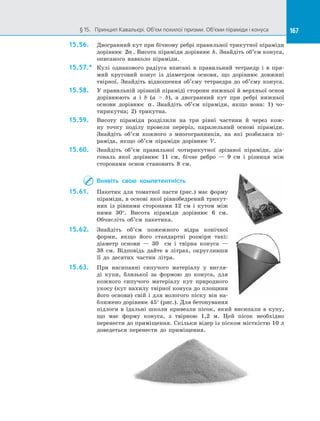 167§ 15.   Принцип Кавальєрі. Об’єм похилої призми. Об’єми піраміди і конуса 167
15.56.	 Двогранний кут при бічному ребрі правильної трикутної піраміди
дорівнює 2α . Висота піраміди дорівнює h. Знайдіть об’єм конуса,
описаного навколо піраміди.
15.57.*	 Кулі однакового радіуса вписані в правильний тетраедр і в пря­
мий круговий конус із діаметром основи, що дорівнює довжині
твірної. Знайдіть відношення об’єму тетраедра до об’єму конуса.
15.58.	 У правильній зрізаній піраміді сторони нижньої й верхньої основ
дорівнюють a і b (a  b), а двогранний кут при ребрі нижньої
основи дорівнює α. Знайдіть об’єм піраміди, якщо вона: 1) чо­
тирикутна; 2) трикутна.
15.59.	 Висоту піраміди розділили на три рівні частини й через кож­
ну точку поділу провели переріз, паралельний основі піраміди.
Знай­діть об’єм кожного з многогранників, на які розбилася пі­
раміда, якщо об’єм піраміди дорівнює V.
15.60.	 Знайдіть об’єм правильної чотирикутної зрізаної піраміди, діа­
гональ якої дорівнює 11 см, бічне ребро — 9 см і різниця між
сторонами основ становить 8 см.
Виявіть свою компетентність
15.61.	 Пакетик для томатної пасти (рис.) має форму
піраміди, в основі якої рівнобедрений трикут­
ник із  рівними сторонами 12 см і  кутом між
ними 30°. Висота піраміди дорівнює 6 см.
Обчисліть об’єм пакетика.
15.62.	 Знайдіть об’єм пожежного відра конічної
форми, якщо його стандартні розміри такі:
діаметр основи  — 30   см і  твірна конуса  —
38  см. Відповідь дайте в  літрах, округливши
її до  десятих частин літра.
15.63.	 При насипанні сипучого матеріалу у  вигля­
ді купи, близької за  формою до  конуса, для
кожного сипучого матеріалу кут природного
укосу (кут нахилу твірної конуса до площини
його основи) свій і  для вологого піску він на­
ближено дорівнює 45° (рис.). Для бетонування
підлоги в  їдальні школи привезли пісок, який висипали в  купу,
що має форму конуса, з  твірною 1,2 м. Цей пісок необхідно
перенести до приміщення. Скільки відер із піском місткістю 10 л
доведеться перенести до  приміщення.
 