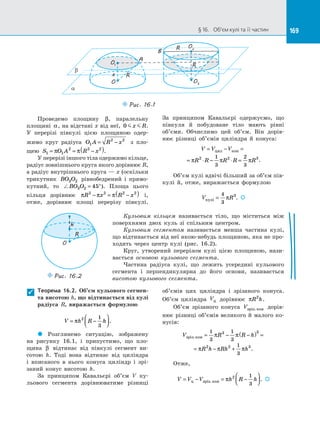 169§ 16.   Об’єм кулі та її частин 169
O
O1
x
a
b
A
O2
B
R
R
O3
Puc. 16.1
R
Проведемо площину β, паралельну
площині α, на відстані x від неї, 0 x R.
У  перерізі півкулі цією площиною одер­
жимо круг радіуса O A R x1
2 2
= − з  пло­
щею S O A R x1 1
2 2 2
= = −( )π π .
У перерізі іншого тіла одержимо кільце,
радіус зовнішнього круга якого дорівнює R,
а радіус внутрішнього круга — x (оскільки
трикутник BO O3 2 рівнобедрений і  прямо­
кутний, то BO O3 2 45= °). Площа цього
кільця дорівнює π π πR x R x2 2 2 2
− = −( ) і,
отже, дорівнює площі перерізу півкулі.
За  принципом Кавальєрі одержуємо, що
півкуля й  побудоване тіло мають рівні
об’єми. Обчислимо цей об’єм. Він дорів­
нює різниці об’ємів циліндра й  конуса:
V V V
R R R R R
= − =
= ⋅ − ⋅ =
цил кон
π π π2 2 31
3
2
3
.
Об’єм кулі вдвічі більший за об’єм пів­
кулі й, отже, виражається формулою
V Rкулi =
4
3
3
π . 
Теорема 16.2. Об’єм кульового сегмен-
та висотою h, що відтинається від кулі
радіуса  R, виражається формулою
V h R h= −



π 2 1
3
.
 Розглянемо ситуацію, зображену
на  рисунку 16.1, і  припустимо, що пло­
щина β відтинає від півкулі сегмент ви­
сотою  h. Тоді вона відтинає від циліндра
і  вписаного в  нього конуса циліндр і  зрі­
заний конус висотою h.
За  принципом Кавальєрі об’єм V ку­
льового сегмента дорівнюватиме різниці
об’ємів цих циліндра і  зрізаного конуса.
Об’єм циліндра Vц дорівнює πR h2
.
Об’єм зрізаного конуса Vзрiз.кон дорів­
нює різниці об’ємів великого й малого ко­
нусів:
V R R h
R h Rh h
зрiз кон.
.
= − −( ) =
= − +
1
3
1
3
1
3
3 3
2 2 3
π π
π π π
Отже,
V V V h R h= − = −



ц зріз.кон π 2 1
3
. 

Кульовим кільцем називається тіло, що міститься між
поверхнями двох куль зі  спільним центром.
Кульовим сегментом називається менша частина кулі,
що відтинається від неї якою-небудь площиною, яка не про­
ходить через центр кулі (рис. 16.2).
Круг, утворений перерізом кулі цією площиною, нази­
вається основою кульового сегмента.
Частина радіуса кулі, що лежить усередині кульового
сегмента і  перпендикулярна до  його основи, називається
висотою кульового сегмента.
O
R
h
Puc. 16.2
 