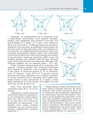 17§ 2.   Многогранник і його елементи. Призма 17
A1
D1
B1
C1
P
A D
B C
Puc. 2.5
P
A D
B C
A1
D1
B1
C1
Puc. 2.6
P
A D
B C
A1
D1
B1
C1
Puc. 2.7
Покажемо, що співвідношення (2) не зміниться, якщо
в  якому-небудь многокутнику сітки провести діагональ.
Справді, після проведення такої діагоналі в  сітці (рис.  2.7)
буде В  вершин, Р +1 ребер і  Г1 1+ грань, отже, одержуємо:
B Г Р B Г Р+ +( )− +( )= + −1 11 1 . Використовуючи цю властивість,
проведемо в сітці діагоналі, що розбивають многокутники, які
містяться в ній, на трикутники (рис. 2.8), і для отриманої сіт­
ки покажемо, що співвідношення (2) виконується. Для цього
послідовно вилучатимемо зовнішні ребра сітки, зменшуючи
в ній кількість трикутників. При цьому можливі два випадки:
1) для вилучення, наприклад, трикутника BCC1 на  рис.  2.8
потрібно прибрати одне зовнішнє ребро BC (див. результат
на рис. 2.9); 2) щоб вилучити потім трикутник DCC1 (рис. 2.9),
необхідно прибрати вже два зовнішніх ребра  — DC і  CC1.
В обох випадках співвідношення (2) не змінюється. На­
приклад, у  першому випадку після вилучення трикутника
число вершин не змінилося, хоча й  прибрали одне ребро
й  одну грань. У  результаті різниця Г Р1 − не змінилася,
отже, не змінився і  вираз B + Г – Р1 . У  другому випадку
внаслідок вилучення трикутника число вершин зменшило­
ся на  одну (залишилася B −1 вершина), число граней змен­
шилося також на  одну (залишилася Г1 1− грань), а  число
ребер зменшилося на  2 (залишилося P −2 ребра). Але тоді
B Г P B Г P−( )+ −( )− −( )= + −1 1 21 1 .
P
A D
B C
A1
D1
B1 C1
Puc. 2.8
P
A D
B C
A1
D1
B1 C1
Puc. 2.9
Отже, після вилучення одного
трикутника вираз B + Г – P1 не змі­
нюється.
Продовжуючи процес вилучення
трикутників, зрештою одержимо сіт­
ку, що складається з одного трикут­
ника. Для такої сітки B = 3, P = 3,
Г1 1= , отже, B Г P+ − =1 1. Отже, спів­
відношення  (2) виконується і  для
вихідної сітки, звідки остаточно
одержуємо, що для заданого много­
гранника справджується співвідно­
шення (1). 
Теорему Ейлера історики математики нази­
вають першою теоремою топології. Це розділ
геометрії, який вивчає властивості фігур, що
не змінюються при неперервних деформаціях,
що припускають будь-які розтягнення і  стис­
кання, але без розривів або додаткових склею­
вань. Такі властивості називаються топологіч-
ними. Співвідношення Ейлера B+ Г –P = 2 для
опуклих многогранників є  саме такою тополо­
гічною властивістю. Многогранник можна як
завгодно деформувати, при цьому ребра і грані
можуть викривлятися, однак їх число, отже,
і  співвідношення Ейлера, не змінюється.
 