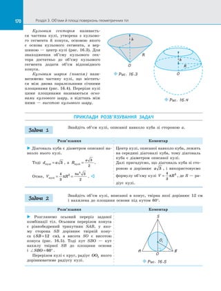 170 Розділ 3. Об’єми й площі поверхонь геометричних тіл170
Кульовим сектором називаєть­
ся частина кулі, утворена з  кульово­
го сегмента й  конуса, основою якого
є  основа кульового сегмента, а  вер­
шиною  — центр кулі (рис. 16.3). Для
знаходження об’єму кульового сек­
тора достатньо до  об’єму кульового
сегмента додати об’єм відповідного
конуса.
Кульовим шаром (поясом) нази­
ватимемо частину кулі, що містить­
ся між двома паралельними січними
площинами (рис. 16.4). Перерізи кулі
цими площинами називаються осно-
вами кульового шару, а  відстань між
ними  — висотою кульового шару.
h
O
R
Puc. 16.3
R
O
h
h
Puc. 16.4
ПРИКЛАДИ РОЗВ’ЯЗУВАННЯ ЗАДАЧ
Знайдіть об’єм кулі, описаної навколо куба зі  стороною a.
Розв’язання Коментар
 Діагональ куба є діаметром описаної на­
вколо нього кулі.
Тоді d aкулi = 3 , а  R
a
кулi =
3
2
.
Отже, V R
a
кулi = =
4
3
3
2
3
3
π
π
. 
Центр кулі, описаної навколо куба, лежить
на середині діагоналі куба, тому діагональ
куба є  діаметром описаної кулі.
Далі пригадуємо, що діагональ куба зі сто­
роною a дорівнює a 3 , і  використовуємо
формулу об’єму кулі V R=
4
3
3
π , де R — ра­
діус кулі.
Знайдіть об’єм кулі, вписаної в  конус, твірна якої дорівнює 12 см
і  нахилена до  площини основи під кутом 60°.
Розв’язання Коментар
 Розглянемо осьовий переріз заданої
комбінації тіл. Осьовим перерізом конуса
є  рівнобедрений трикутник SAB, у  яко­
му сторона SB дорівнює твірній кону­
са ( SB =12 см), а  висота SO є  висотою
конуса (рис.  16.5). Тоді кут SBO  — кут
нахилу твірної SB до  площини основи
і  SBO = °60 .
Перерізом кулі є круг, радіус OO1 якого
дорівнюватиме радіусу кулі.
O1
A B
O
S
Puc. 16.5
Задача 1
Задача 2
 