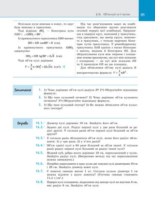 171§ 16.   Об’єм кулі та її частин 171
Оскільки куля вписана в конус, то круг
буде вписано в  трикутник.
Тоді відрізок BO1   — бісектриса кута
SBO і  OBO1 30= ° .
Із прямокутного трикутника SBO маємо:
BO SB= ⋅ ° =cos60 6 (см).
Із прямокутного трикутника OBO1
одержуємо:
OO OB1 30 2 3= ⋅ ° =tg (см).
Тоді об’єм кулі дорівнює
V OO= ⋅ =
4
3
32 31
3
π π (см3
). 
Під час розв’язування задач на  комбі­
націю тіл обертання зручно розглянути
осьовий переріз цієї комбінації. Одержав­
ши в перерізі круг, вписаний у трикутник,
слід урахувати, що центр круга, вписано­
го в  трикутник, є  точкою перетину бісек­
трис кутів трикутника. У  рівнобедреному
трикутнику SAB однією з  таких бісектрис
є  висота, медіана й  бісектриса SO. Для
обґрунтування кута між твірною і  площи­
ною основи враховуємо, що кут між похилою
і  площиною  — це кут між похилою SB
та  її проекцією OB на  цю площину.
Для обчислення об’єму кулі радіуса R
використовуємо формулу V R=
4
3
3
π .
1.	 1) Чому дорівнює об’єм кулі радіуса R? 2*) Обґрунтуйте відповідну
формулу.
2.	 1) Що таке кульовий сегмент? 2) Чому дорівнює об’єм кульового
сегмента? 3*) Обґрунтуйте відповідну формулу.
3.	 1) Що таке кульовий сектор? 2) Як можна обчислити об’єм кульо­
вого сектора?
16.1.°	 Діаметр кулі дорівнює 10 см. Знайдіть його об’єм.
16.2.°	 Задано дві кулі. Радіус першої кулі у  два рази більший за  ра­
діус другої. У  скільки разів об’єм першої кулі більший за  об’єм
другої?
16.3.°	 У  скільки разів збільшиться об’єм кулі, якщо його радіус збіль­
шити: 1) у  три рази; 2) у  п’ять разів?
16.4.°	 Об’єм однієї кулі в  64 рази більший за  об’єм іншої. У  скільки
разів радіус першої кулі більший за  радіус іншої кулі?
16.5.	 Мідний куб, ребро якого дорівнює 10 см, переплавлений у кулю.
Знайдіть радіус кулі. (Витратами металу під час переплавлення
можна зневажити.)
16.6.	 Потрібно переплавити в одну кулю дві чавунні кулі діаметрами 10 см
і  20 см. Знайдіть діаметр нової кулі.
16.7.	 Є  шматок свинцю масою 1 кг. Скільки кульок діаметра 1 см
можна відлити з  цього шматка? (Густина свинцю становить
11,4 г/см3
.)
16.8.	 Переріз кулі площиною, віддаленою від центра кулі на відстань 8 см,
має радіус 6 см. Знайдіть об’єм кулі.
Запитання
Вправи
 