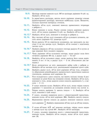 172 Розділ 3. Об’єми й площі поверхонь геометричних тіл172
16.9.	 Циліндр описано навколо кулі. Об’єм циліндра дорівнює 6 куб. од.
Знайдіть об’єм кулі.
16.10.	 Із  дерев’яного циліндра, висота якого дорівнює діаметру основи
(рівносторонній циліндр), виточили найбільшу кулю. Визначте,
скільки відсотків матеріалу сточили.
16.11.	 Знайдіть об’єм кулі, описаної навколо правильного тетраедра
з  ребром a.
16.12.	 Конус вписано в  кулю. Радіус основи конуса дорівнює радіусу
кулі, об’єм конуса дорівнює 6 куб. од. Знайдіть об’єм кулі.
16.13.*	 Знайдіть об’єм кулі, вписаної в  октаедр із  ребром a.
16.14.	 Яку частину об’єму кулі становить об’єм кульового сегмента, ви­
сота якого дорівнює 0,1 діаметра кулі?
16.15.	 Кулю радіуса 10 см перетнули площиною, що проходить на  від­
стані 4 см від центра кулі. Знайдіть об’єм кожної з  відсічених
частин кулі.
16.16.*	 Знайдіть формулу об’єму кульового сектора радіуса R із кутом ϕ
при вершині його осьового перерізу.
16.17.*	 Чому дорівнює об’єм кульового сектора, якщо радіус кола його
сегмента дорівнює 60 см, а  радіус кулі  — 75 см?
16.18.	 Знайдіть об’єм кульового шару, якщо радіуси його основ дорів­
нюють 3 см і  4 см, а  радіус кулі  — 5 см. (Розгляньте два ви­
падки.)
16.19.*	 Куля дотикається до  всіх дванадцяти ребер куба з  ребром a.
Знай­діть об’єм частини кулі, розташованої всередині цього куба.
16.20.	 Знайдіть радіус кулі, об’єм якої дорівнює об’єму тіла, утворено­
го обертанням рівнобедреного прямокутного трикутника навколо
гіпотенузи, довжина якої дорівнює 2a.
16.21.	 Тіло складається з двох конусів, що мають спільну основу й роз­
ташовані по різні боки від площини основи. Знайдіть об’єм кулі,
вписаної в тіло, якщо радіуси основ конусів дорівнюють 1, а ви­
соти — 1 і 2.
16.22.	 У конус вписано кулю. Знайдіть об’єм кулі, якщо твірна конуса
дорівнює l і нахилена до площини основи конуса під кутом α.
16.23.	 Твірна конуса дорівнює 5, висота конуса — 4. Знайдіть об’єм
кулі, вписаної в цей конус.
16.24.	 У конус, осьовим перерізом якого є рівносторонній трикутник,
вписано кулю, об’єм якої дорівнює 36π. Знайдіть висоту конуса.
16.25.	 Відношення висоти конуса до радіуса описаної навколо нього
кулі дорівнює
2
3
. Знайдіть відношення об’єму кулі до об’єму конуса.
16.26.	 У кулю об’ємом 4 3 дм3
вписано циліндр, твірну якого видно
з  центра кулі під кутом 60°. Знайдіть об’єм циліндра.
16.27.	 У конус, осьовим перерізом якого є рівносторонній трикутник,
вписано кулю. Знайдіть об’єм конуса, якщо об’єм кулі дорів­
нює  20.
 