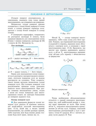 175§ 17.   Площа поверхні 175
ПОЯСНЕННЯ Й  ОБҐРУНТУВАННЯ
Площею поверхні многогранника, за
означенням, уважають суму площ граней
многогранника, що утворюють цю поверхню.
Наприклад, площа поверхні призми
складається з  площі бічної поверхні й  площ
основ, а  площа поверхні піраміди скла­
дається з  площі бічної поверхні й  площі
основи.
У попередніх параграфах, спираючись
на  розгортки циліндра й  конуса, були
одержані формули для знаходження площ
бічних і повних поверхонь циліндра (§ 10)
і  конуса (§  11). Нагадаємо їх.
Для циліндра:
S RHбічн = 2π ,
S S S
RH R R H R
повн бічн осн= + =
= + = +( )
2
2 2 22
π π π ,
де R — радіус циліндра, H — його висота.
Для конуса:
S Rlбічн = π ,
S S S Rl R R l Rповн бічн осн= + = + = +( )π π π2
,
де R  — радіус конуса, l  — його твірна.
Однак для знаходження площі поверх­
ні кулі розгортку використовувати немож­
ливо, оскільки поверхню кулі не можна
розгорнути на  площину. Тому скориста­
ємося іншим методом визначення площі
поверхні кулі. Під площею поверхні тіла
розумітимемо границю площ описаних
навколо нього многогранників. При цьо­
му повинна виконуватися умова, згідно
з  якою всі точки поверхонь цих много­
гранників стають як завгодно близькими
до  поверхні заданого тіла.
Площа поверхні кулі
 Для одержання формули площі по­
верхні кулі радіуса R опишемо навколо
неї який-небудь опуклий многогранник
(рис.  17.1), який має n малих граней
(уважатимемо, що лінійні розміри граней,
тобто відстань між будь-якими двома точ­
ками будь-якої грані, менша від ε).
Puc. 17.1
Нехай Sn   — площа поверхні много­
гранника, тобто сума площ усіх його гра­
ней. Уявимо, що отриманий многогранник
складений із пірамід, вершини яких збіга­
ються з  центром кулі, а  основами є  грані
многогранника (рис. 17.2). Зрозуміло, що
висоти цих пірамід дорівнюють радіусу
кулі, а  об’єм Vn многогранника дорівнює
сумі об’ємів усіх пірамід і  обчислюється
за  формулою
V S Rn n=
1
3
. (1)
O
A
Puc. 17.2
Звідси одержуємо
Sn
V
R
n
=
3
. (2)
Тепер необмежено збільшуватимемо
кількість n граней описаного многогран­
ника так, щоб найбільший розмір ε кож­
ної грані прямував до  нуля. При цьому
об’єм Vn описаного многогранника пряму­
ватиме до  об’єму кулі. Справді, описаний
многогранник розташований у  кулі з  цен­
тром у точці O і радіуса R + ε і містить за­
дану кулю радіуса R. Тоді
 