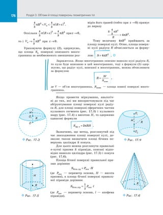 176 Розділ 3. Об’єми й площі поверхонь геометричних тіл176
4
3
4
3
3 3
π π εR V Rn  +( ) .
Оскільки
4
3
4
3
3 3
π ε πR R+( ) → при ε → 0,
то і  V Rn →
4
3
3
π при ε → 0.
Ураховуючи формулу (2), одержуємо,
що площа Sn поверхні описаного много­
гранника за необмеженого зменшення роз­
мірів його граней (тобто при ε → 0) прямує
до  виразу
3
4
3
3
4 2
⋅
=
π
π
R
R
R .
Тому величину 4 2
πR приймають за
площу поверхні кулі. Отже, площа поверх­
ні кулі радіуса R обчислюється за  форму­
лою S R= 4 2
π . 
Зауваження. Якщо многогранник описано навколо кулі радіуса R,
то куля буде вписаною в  цей многогранник, тоді з  формули (1) одер­
жуємо, що радіус кулі, вписаної в  многогранник, можна обчислювати
за  формулою
R
V
S
=
3
повн
,
де V  — об’єм многогранника, Sповн   — площа повної поверхні много­
гранника.
Якщо провести міркування, аналогіч­
ні до  тих, які ми використовували під час
обґрунтування площі поверхні кулі радіу­
са R, для площі поверхні сферичних частин
кульового сегмента (рис. 17.3) і  кульового
шару (рис. 17.4) з висотою H, то одержимо
однакові формули
S RHсф.ч = 2π .
Зазначимо, що метод, розглянутий під
час знаходження площі поверхні кулі, до­
зволяє також визначити площі бічних по­
верхонь циліндра й  конуса.
Для цього можна розглянути правильні
n-кутні призми й  піраміди, описані відпо­
відно навколо циліндра (рис. 17.5) і конуса
(рис. 17.6).
Площа бічної поверхні правильної при­
зми дорівнює
S P Hбічн пр осн. = ⋅
(де Pосн   — периметр основи, H  — висота
призми), а  площа бічної поверхні правиль­
ної піраміди дорівнює
S P lбічн пiр осн. = ⋅
1
2
(де Pосн   — периметр основи, l  — апофема
піраміди).
O
R
H
O1
Puc. 17.3
R
O1
H
O2
Puc. 17.4
R
H
Puc. 17.5
l
R
Puc. 17.6
 