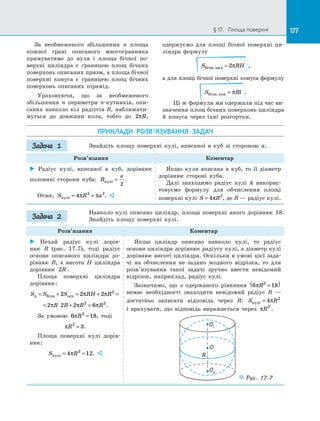 177§ 17.   Площа поверхні 177
За  необмеженого збільшення n площа
кожної грані описаного многогранника
прямуватиме до  нуля і  площа бічної по­
верхні циліндра є  границею площ бічних
поверхонь описаних призм, а площа бічної
поверхні конуса є  границею площ бічних
поверхонь описаних пірамід.
Ураховуючи, що за  необмеженого
збільшення n периметри n-кутників, опи­
саних навколо кіл радіусів R, наближати­
муться до  довжини кола, тобто до 2πR,
одержуємо для площі бічної поверхні ци­
ліндра формулу
S RHбічн.цил = 2π ,
а для площі бічної поверхні конуса формулу
S Rlбічн.кон = π .
Ці ж формули ми одержали під час ви­
значення площ бічних поверхонь циліндра
й  конуса через їхні розгортки.
ПРИКЛАДИ РОЗВ’ЯЗУВАННЯ ЗАДАЧ
Знайдіть площу поверхні кулі, вписаної в  куб зі  стороною a.
Розв’язання Коментар
 Радіус кулі, вписаної в  куб, дорівнює
половині сторони куба: R
a
кулi =
2
.
Отже, S R aкулi = =4 2 2
π π . 
Якщо куля вписана в  куб, то її діаметр
дорівнює стороні куба.
Далі знаходимо радіус кулі й  викорис­
товуємо формулу для обчислення площі
поверхні кулі S R= 4 2
π , де R — радіус кулі.
Навколо кулі описано циліндр, площа поверхні якого дорівнює 18.
Знайдіть площу поверхні кулі.
Розв’язання Коментар
 Нехай радіус кулі дорів­
нює  R (рис. 17.7), тоді радіус
основи описаного циліндра до­
рівнює R, а  висота H циліндра
дорівнює 2R .
Площа поверхні циліндра
дорівнює:
S S S RH Rц бічн осн= + = + =2 2 2 2
π π
= ⋅ + =2 2 2 62 2
π π πR R R R .
За умовою 6 182
πR = , тоді
πR2
3= .
Площа поверхні кулі дорів­
нює:
S Rкулi = =4 122
π . 
Якщо циліндр описано навколо кулі, то радіус
основи циліндра дорівнює радіусу кулі, а діаметр кулі
дорівнює висоті циліндра. Оскільки в умові цієї зада­
чі на  обчислення не задано жодного відрізка, то для
розв’язування такої задачі зручно ввести невідомий
відрізок, наприклад, радіус кулі.
Зазначимо, що з  одержаного рівняння 6 182
πR =( )
немає необхідності знаходити невідомий радіус R  —
достатньо записати відповідь через R: S Rкулi = 4 2
π
і  врахувати, що відповідь виражається через πR2
.
R
O
O2
O1
Puc. 17.7
Задача 1
Задача 2
 