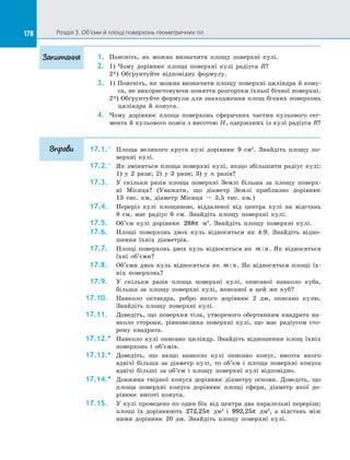 178 Розділ 3. Об’єми й площі поверхонь геометричних тіл178
1.	 Поясніть, як можна визначити площу поверхні кулі.
2.	 1) Чому дорівнює площа поверхні кулі радіуса R?
2*) Обґрунтуйте відповідну формулу.
3.	 1) Поясніть, як можна визначити площу поверхні циліндра й кону­
са, не використовуючи поняття розгортки їхньої бічної поверхні.
2*) Обґрунтуйте формули для знаходження площ бічних поверхонь
циліндра й  конуса.
4.	 Чому дорівнює площа поверхонь сферичних частин кульового сег­
мента й кульового пояса з висотою H, одержаних із кулі радіуса R?
17.1.°	 Площа великого круга кулі дорівнює 9 см2
. Знайдіть площу по­
верхні кулі.
17.2.°	 Як зміниться площа поверхні кулі, якщо збільшити радіус кулі:
1) у  2 рази; 2) у  3 рази; 3) у  n разів?
17.3.	 У  скільки разів площа поверхні Землі більша за  площу поверх­
ні Місяця? (Уважати, що діаметр Землі приблизно дорівнює
13  тис.  км, діаметр Місяця  — 3,5 тис. км.)
17.4.	 Переріз кулі площиною, віддаленої від центра кулі на  відстань
8  см, має радіус 6 см. Знайдіть площу поверхні кулі.
17.5.	 Об’єм кулі дорівнює 288π м3
. Знайдіть площу поверхні кулі.
17.6.	 Площі поверхонь двох куль відносяться як 4:9. Знайдіть відно­
шення їхніх діаметрів.
17.7.	 Площі поверхонь двох куль відносяться як m n: . Як відносяться
їхні об’єми?
17.8.	 Об’єми двох куль відносяться як m n: . Як відносяться площі їх­
ніх поверхонь?
17.9.	 У  скільки разів площа поверхні кулі, описаної навколо куба,
більша за  площу поверхні кулі, вписаної в  цей же куб?
17.10.	 Навколо октаедра, ребро якого дорівнює 2 дм, описано кулю.
Знайдіть площу поверхні кулі.
17.11.	 Доведіть, що поверхня тіла, утвореного обертанням квадрата на­
вколо сторони, рівновелика поверхні кулі, що має радіусом сто­
рону квадрата.
17.12.*	 Навколо кулі описано циліндр. Знайдіть відношення площ їхніх
поверхонь і  об’ємів.
17.13.*	 Доведіть, що якщо навколо кулі описано конус, висота якого
вдвічі більша за  діаметр кулі, то об’єм і  площа поверхні конуса
вдвічі більші за  об’єм і  площу поверхні кулі відповідно.
17.14.*	 Довжина твірної конуса дорівнює діаметру основи. Доведіть, що
площа поверхні конуса дорівнює площі сфери, діаметр якої до­
рівнює висоті конуса.
17.15.	 У кулі проведено по один бік від центра два паралельні перерізи;
площі їх дорівнюють 272 25, π дм2
і  992 25, π дм2
, а  відстань між
ними дорівнює 20 дм. Знайдіть площу поверхні кулі.
Запитання
Вправи
 