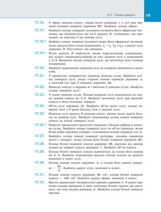 179§ 17.   Площа поверхні 179
17.16.	 У  сферу вписано конус, твірна якого дорівнює l, а  кут при вер­
шині осьового перерізу дорівнює 60°. Знайдіть площу сфери.
17.17.	 Знайдіть площу поверхні кульового сегмента (його сферичної час­
тини), що відтинається від кулі радіуса R, площиною, що про­
ходить на  відстані b від центра кулі.
17.18.*	 Знайдіть площу поверхні кульового шару (його сферичної частини),
якщо радіуси його основ дорівнюють r1 і  r2 r r1 2( ), а радіус кулі
дорівнює R. Розгляньте два випадки.
17.19.*	 Кулю радіуса R перетнули двома паралельними площинами,
які ділять перпендикулярний до  них діаметр кулі у  відношенні
1:2:3. Визначте площу поверхні кулі, що міститься між січними
площинами.
17.20.	 Знайдіть відношення поверхні кулі до поверхні вписаного в нього
куба.
17.21.	 У правильну чотирикутну піраміду вписано кулю. Знайдіть пло­
щу поверхні кулі, якщо сторона основи піраміди дорівнює a,
а  плоский кут при її вершині дорівнює 2α.
17.22.	 Навколо конуса з твірною m і висотою h описано кулю. Знайдіть
площу поверхні кулі.
17.23.	 У конус вписано кулю. Площа поверхні кулі відноситься до пло­
щі основи конуса як 4:3. Знайдіть величину кута при вершині
конуса в його осьовому перерізі.
17.24.	 Об’єм кулі дорівнює 12. Знайдіть об’єм іншої кулі, площа по­
верхні якої в 9 разів більша, ніж у заданої кулі.
17.25.	 Навколо кулі радіуса R описано конус, висота якого вдвічі біль­
ша за діаметр кулі. Знайдіть відношення площі повної поверхні
конуса до площі поверхні кулі.
17.26.*	 Навколо правильної трикутної піраміди з бічним ребром a описа­
но кулю. Знайдіть площу поверхні кулі та об’єм піраміди, якщо
бічне ребро піраміди утворює з площиною основи піраміди кут α.
17.27.	 Знайдіть площу повної поверхні циліндра, осьовим перерізом
якого є квадрат, якщо площа його бічної поверхні дорівнює 80.
17.28.	 Площа бічної поверхні конуса дорівнює 36, відстань від центра
основи до твірної конуса дорівнює 7. Знайдіть об’єм конуса.
17.29.	 Площа бічної поверхні конуса відноситься до площі його основи
як 5: 3. Знайдіть відношення радіуса основи конуса до радіуса
вписаної в конус кулі.
17.30.	 Площа основи конуса дорівнює π, а площа його повної поверх­
ні  —
8
3
π
. Знайдіть радіус кулі, вписаної в конус.
17.31.	 Площа основи конуса дорівнює 9π см2
, площа бічної поверхні
конуса — 15π см2
. Знайдіть радіус сфери, вписаної в конус.
17.32.	 Висота правильної чотирикутної призми дорівнює h. З однієї вер­
шини основи проведені в двох суміжних бічних гранях дві діаго­
налі, кут між якими дорівнює α. Знайдіть площу бічної поверхні
призми.
 