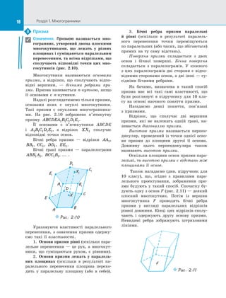18 Розділ 1. Многогранники18
Призма
Означення. Призмою називається мно-
гогранник, утворений двома плоскими
многокутниками, що лежать у  різних
площинах і суміщаються паралельним
перенесенням, та всіма відрізками, що
сполучають відповідні точки цих мно-
гокутників (рис.  2.10).
Многокутники називаються основами
призми, а  відрізки, що сполучають відпо­
відні вершини,  — бічними ребрами при-
зми. Призма називається n-кутною, якщо
її основами є  n-кутники.
Надалі розглядатимемо тільки призми,
основами яких є  опуклі многокутники.
Такі призми є  опуклими многогранника­
ми. На рис.  2.10 зображено п’ятикутну
призму ABCDEA B C D E1 1 1 1 1.
Її основами є  п’ятикутники ABCDE
і  A B C D E1 1 1 1 1, а  відрізок XX1 сполучає
відповідні точки основ.
Бічні ребра призми  — відрізки AA1,
BB1, CC1, DD1, EE1.
Бічні грані призми  — паралелограми
ABB A1 1, BCC B1 1, ...  .
E1
A1
D1
C1
B1
X1
E
A
D
C
B
X
Puc. 2.10
Ураховуючи властивості паралельного
перенесення, з  означення призми одержу­
ємо такі її властивості.
1.  Основи призми рівні (оскільки пара­
лельне перенесення  — це рух, а  многокут­
ники, що суміщаються рухом, є  рів­ними).
2.  Основи призми лежать у  паралель-
них площинах (оскільки в  результаті па­
ралельного перенесення площина перехо­
дить у  паралельну площину (або в  себе)).
3. Бічні ребра призми паралельні
й  рівні (оскільки в  результаті паралель­
ного перенесення точки переміщуються
по паралельних (або таких, що збігаються)
прямих на  ту саму відстань).
Поверхня призми складається з  двох
основ і  бічної поверхні. Бічна поверхня
складається з  паралелограмів. У  кожного
з  цих паралелограмів дві сторони є  відпо­
відними сторонами основ, а дві інші — су­
сідніми бічними ребрами.
Як бачимо, визначена в  такий спосіб
призма має всі такі самі властивості, що
були розглянуті в  підручнику для 10  кла­
су на  основі наочного поняття призми.
Нагадаємо деякі поняття, пов’язані
з  призмами.
Відрізок, що сполучає дві вершини
призми, які не належать одній грані, на­
зивається діагоналлю призми.
Висотою призми називається перпен­
дикуляр, проведений із точки однієї осно­
ви призми до площини другої її основи.
Довжину цього перпендикуляра також
називають висотою призми.
Оскільки площини основ призми пара­
лельні, то висотою призми є відстань між
площинами її основ.
Також нагадаємо (див. підручник для
10 класу), що, згідно з  правилами пара­
лельного проектування, зображення при­
зми будують у  такий спосіб. Спочатку бу­
дують одну з основ F (рис. 2.11) — деякий
плоский многокутник. Потім із  вершин
многокутника F проводять бічні ребра
призми у  вигляді паралельних відрізків
рівної довжини. Кінці цих відрізків сполу­
чають і  одержують другу основу призми.
Невидимі ребра зображують штриховими
лініями.
F
Puc. 2.11
F
Puc. 2.11
3

 