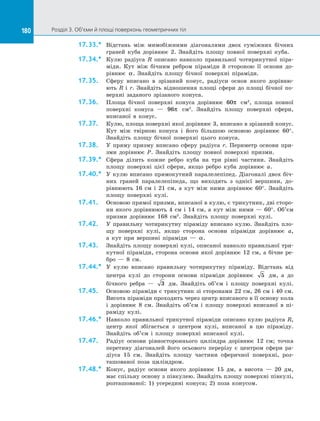 180 Розділ 3. Об’єми й площі поверхонь геометричних тіл180
17.33.*	 Відстань між мимобіжними діагоналями двох суміжних бічних
граней куба дорівнює 2. Знайдіть площу повної поверхні куба.
17.34.*	 Кулю радіуса R описано навколо правильної чотирикутної піра­
міди. Кут між бічним ребром піраміди й стороною її основи до­
рівнює α. Знайдіть площу бічної поверхні піраміди.
17.35.	 Сферу вписано в зрізаний конус, радіуси основ якого дорівню­
ють  R і r. Знайдіть відношення площі сфери до площі бічної по­
верхні заданого зрізаного конуса.
17.36.	 Площа бічної поверхні конуса дорівнює 60π см2
, площа повної
поверхні конуса — 96π см2
. Знайдіть площу поверхні сфери,
вписаної в конус.
17.37.	 Кулю, площа поверхні якої дорівнює 3, вписано в зрізаний конус.
Кут між твірною конуса і його більшою основою дорівнює 60°.
Знайдіть площу бічної поверхні цього конуса.
17.38.	 У пряму призму вписано сферу радіуса r. Периметр основи при­
зми дорівнює P. Знайдіть площу повної поверхні призми.
17.39.*	 Сфера ділить кожне ребро куба на три рівні частини. Знайдіть
площу поверхні цієї сфери, якщо ребро куба дорівнює a.
17.40.*	 У кулю вписано прямокутний паралелепіпед. Діагоналі двох біч­
них граней паралелепіпеда, що виходять з однієї вершини, до­
рівнюють 16 см і 21 см, а кут між ними дорівнює 60°. Знайдіть
площу поверхні кулі.
17.41.	 Основою прямої призми, вписаної в кулю, є трикутник, дві сторо­
ни якого дорівнюють 4 см і 14 см, а кут між ними — 60°. Об’єм
призми дорівнює 168 см3
. Знайдіть площу поверхні кулі.
17.42.	 У правильну чотирикутну піраміду вписано кулю. Знайдіть пло­
щу поверхні кулі, якщо сторона основи піраміди дорівнює a,
а  кут при вершині піраміди — α.
17.43.	 Знайдіть площу поверхні кулі, описаної навколо правильної три­
кутної піраміди, сторона основи якої дорівнює 12 см, а бічне ре­
бро — 8 см.
17.44.*	 У кулю вписано правильну чотирикутну піраміду. Відстань від
центра кулі до сторони основи піраміди дорівнює 5 дм, а до
бічного ребра — 3 дм. Знайдіть об’єм і площу поверхні кулі.
17.45.	 Основою піраміди є трикутник зі сторонами 22 см, 26 см і 40 см.
Висота піраміди проходить через центр вписаного в її основу кола
і дорівнює 8 см. Знайдіть об’єм і площу поверхні вписаної в пі­
раміду кулі.
17.46.*	 Навколо правильної трикутної піраміди описано кулю радіуса R,
центр якої збігається з центром кулі, вписаної в цю піраміду.
Знайдіть об’єм і площу поверхні вписаної кулі.
17.47.	 Радіус основи рівностороннього циліндра дорівнює 12 см; точка
перетину діагоналей його осьового перерізу є центром сфери ра­
діуса 15 см. Знайдіть площу частини сферичної поверхні, роз­
ташованої поза циліндром.
17.48.*	 Конус, радіус основи якого дорівнює 15 дм, а висота — 20 дм,
має спільну основу з півкулею. Знайдіть площу поверхні півкулі,
розташованої: 1) усередині конуса; 2) поза конусом.
 