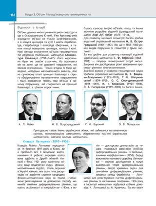 182 Розділ 3. Об’єми й площі поверхонь геометричних тіл182
Відомості з історії
Об’єми деяких многогранників уміли знаходити
ще в Стародавньому Єгипті. Уже Архімед умів
знаходити об’єми не тільки многогранників,
а й конуса циліндра та кулі і навіть параболо-
їда, гіперболоїда і  еліпсоїда обертання, а  та-
кож площі поверхонь циліндра, конуса і  кулі.
Нові методи визначення об’ємів геометричних
тіл розробив італійський математик Бонавен-
тура Кавальєрі (1598—1647). Його міркуван-
ня були не зовсім строгими, бо посилався
він на  деякі ще не доведені твердження, які
вважав очевидними. Тільки згодом їх було до-
ведено методами математичного аналізу. Але
на  сучасному етапі принцип Кавальєрі є  стро-
го обґрунтованим математичним твердженням
і  тому доведення теорем про об’єми в  на-
шому підручнику, які спираються на  принцип
Кавальєрі, є  цілком коректними.
Строгу сучасну теорію об’ємів, площ та  інших
величин розробив відомий французький мате-
матик Анрі Луї Лебег (1875—1941).
Для розвитку шкільної геометрії багато зробив
видатний український математик М. В. Остро-
градський (1801—1862). Він ще у 1855—1860 pо-
ках видав підручник із  геометрії у  трьох час-
тинах.
Багато зробив для розвитку геометрії відомий
український математик Г. Ф. Вороний (1868—
1908)  — творець геометричної теорії чисел.
Зокрема він досліджував різні заповнення про-
стору рівними многогранниками.
Значний внесок у розвиток геометричної науки
зробили українські математики М.  Є.  Ващен-
ко-Захарченко (1825—1912), С.  Й. Шатунов-
ський (1859—1929), О.  С.  Смогоржевський
(1896—1969), М.  І.  Кованцов (1924—1988),
О.  В.  Погорєлов (1919—2002) та  багато інших.
Пригадаємо також імена українських жінок, які займалися математичною
наукою, популярізацією математики, збереженням пам’яті українських
математиків, навчали молодь математики.
Г. Ф. Вороний О.  В.  ПогорєловМ. В. ОстроградськийА. Л. Лебег
Клавдія Латишева (1897—1956)
Клавдія Яківна Латишева народила-
ся 14 березня 1897 року в  Києві, де
й  протікало все її подальше життя,
навчання й  робота: середню освіту
вона здобула в  Другій жіночій гім-
назії (1916), 1921 року закінчила жі-
ночі вищі педагогічні курси (фізико-
математичний відділ), стала першою
в Україні жінкою, яка захистила дисер-
тацію на  здобуття ступеня кандидата
фізико-математичних наук за  темою «Набли-
жене розв’язування за  допомогою способу мо-
ментів лінійних диференціальних рівнянь, що
мають особливості в коефіцієнтах» (1936), а по-
тім  — докторську дисертацію за  те-
мою «Нормальні розв’язки лінійних
диференціальних рівнянь із  поліномі-
альними коефіцієнтами» (1952). Серед
важливого наукового доробку Латише-
вої  — наукові дослідження в  галузі
аналітичної теорії диференціальних
рівнянь, теорії крайових задач для
звичайних диференціальних рівнянь,
зокрема метод Фробеніуса  —  Лати-
шевої для розв’язування систем диференціаль-
них рівнянь із частинними похідними. 1936 року
в  Інституті математики відбулася спільна допо-
відь К.  Латишевої та  М.  Кравчука. Багато уваги
 