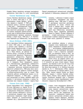 183
Клавдія Яківна приділяла методиці викладання
математики. Була вона й  у числі організаторів
Першої всеукраїнської математичної олімпіади,
яка пройшла в  Київському університеті (1936).
Галина Матвієвська (нар. 1930)
Галина Павлівна Матвієвська народи-
лася 13  липня 1930 року в  м. Дні-
пропетровськ (тепер Дніпро), дитин-
ство провела в  Харкові. У  1948  році
закінчила школу з  золотою медаллю,
у  1954 році  — Ленінградський (тепер
Санкт-Петербург) університет, у  1958
році захистила дисертацію на  здобут-
тя ступеня кандидата фізико-матема-
тичних наук за результатами вивчення
неопублікованих архівних рукописів Леонарда
Ейлера з  теорії чисел. 1959  року Г. П. Матвієв-
ська переїхала до  Узбекистану, на  батьківщину
чоловіка, і  зайнялася історією східної
математики, опанувавши для цього
арабську мову. 1968 року в  Ташкен-
ті дослідниця захистила докторську
дисертацію за  темою «Учення про
число в  середні віки». Згодом вона
стала членом-кореспондентом Ака-
демії наук Узбекистану, заслуженим
діячем науки, лауреатом державної
премії ім. Беруні. Основні напрямки її
досліджень  — історія математики і  математич-
ної астрономії в країнах середньовічного Сходу,
історія теорії чисел, рукописи Л. Ейлера.
Ольга Олійник (1925—2001)
Ольга Арсенівна Олійник народилася
2 липня 1925 року в  селі Матусів,
а  шкільні роки провела в  містечку
Сміла (тепер Черкаська обл.). У роки
війни родина Олійник евакуювалася
до  м. Перм (Росія), де дівчина за-
кінчила школу і  вступила на  фізико-
математичний факультет Пермського
державного університету. Водночас
вона відвідувала семінар професора
Московського університету Софії Яновської,
яка й  порадила Ользі продовжити навчан-
ня в  Московському державному університеті
ім.  Ломоносова. 1947  року Ольга Арсенівна
з  відзнакою закінчила механіко-математичний
факультет університету, 1950 року вона захис-
тила дисертацію на  здобуття ступеня кандида-
та фізико-математичних наук за  темою «Про
топологію дійсних алгебраїчних кривих на  ал-
гебраїчній поверхні», а  1954 року — доктор-
ську дисертацію за  темою «Крайові задачі для
рівнянь із  частинними похідними з  малим па-
раметром при старших похідних і  задача Коші
для нелінійних рівнянь у  цілому»;
невдовзі стала професором і  акаде-
міком. Напрямок її наукової діяльнос-
ті  — застосування диференціальних
рівнянь до  нестаціонарної фільтрації
рідин і  газів у  пористих середови-
щах; до  розподілу тепла в  тілах, що
перебувають у різних фазових станах
одночасно (плавлення металу або та-
нення снігу); до  ударних хвиль газо-
вої динаміки; до  математичної теорії пружнос-
ті й  топології; до  руху в’язкої рідини. Праця
українки, яка першою в світі (на той час) стала
доктором фізико-математичних наук у  29   ро-
ків, була гідно оцінена. О. А. Олійник отримала
премію ім. М. Г. Чеботарьова (1952), премію
ім.  М.  В. Ломоносова за  наукові роботи (І  сту-
пінь, 1964), іменну медаль Колеж де Франс
(Франція), медаль І  ступеня Карлова універ-
ситету Праги (Чехія); була обрана іноземним
членом Італійської Академії наук у  Палермо
(1967), почесним членом Единбурзького коро-
лівського товариства Великобританії (1984).
Галина Сита (нар. 1940)
Галина Миколаївна Сита народилася
29 січня 1940 року в м. Харків. По за-
кінченні (1962) механіко-математично-
го факультету Київського університе-
ту вона успішно займалася в  Інститу-
ті математики Академії наук України
граничними теоремами теорії випад-
кових процесів та  асимптотичними
оцінками мір у  функціональних про-
сторах; стала кандидатом фізико-ма-
тематичних наук (1965), опублікувала
низку відомих математичних праць.
Та  більш відома її робота зі  збере-
ження пам’яті про українських ма-
тематиків і  повернення Україні імен
власних математиків світового рівня,
зокрема Георгія Вороного, Михайла
Остроградського, Михайла Кравчука,
Відомості з історії
 