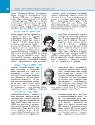 184 Розділ 3. Об’єми й площі поверхонь геометричних тіл184
Миколи Чайковського, Віктора Буняковського.
Справа почалася із  впорядкування могил
Г.  Вороного (1982  року в  с.  Журавка на  Чер-
нігівщині було встановлено гранітний обеліск)
і  М. Остроградського (1985 року в  с. Хорішки
на Полтавщині — гранітний знак із барельєфом
ученого). Далі Г.  М.  Сита працювала над ор-
ганізацією музеїв, спорудженням пам’ятників,
створенням фільмів, випуском іменних грошових
і  поштових знаків, організацією міжнародних
наукових конференцій, виданням книжок. До 
речі, вона була не тільки співредактором цих
книжок, а  й автором архівних досліджень.
Вона  — автор понад півсотні праць з  історії
математики. 2001 року саме Галину Ситу
Кабінет Міністрів України затвердив секретарем
Організаційного комітету з  відзначення 200-літ-
тя Михайла Остроградського.
Зінаїда Слєпкань (1931—2008)
Зінаїда Іванівна Слєпкань народилася
16 квітня 1931 року в  с. Печенжиці
на Вологодщині (Росія), куди 1930 року
із  Запорізької області було вислано
її родину. 1949 року дівчина разом
із  батьками повернулася до  України  —
до  міста Мелітополь, де в  1953 році
з  відзнакою закінчила фізико-матема-
тичний факультет Мелітопольського
педагогічного інституту. У 1962 році Зі-
наїда Іванівна захистила дисертацію на  здобуття
ступеня кандидата педагогічних наук з  методи-
ки викладання математики («Культура тригоно-
метричних обчислень у  восьмирічній і  середній
школах»). 1987  року першою серед жінок тодіш-
нього Союзу стала доктором педагогіч-
них наук з  методики навчання матема-
тики. В  основу дисертації був покла-
дений зміст її посібника «Психолого-
педагогічні основи навчання матема-
тики». З.  І.  Слєпкань  — професор,
одна із засновниць української наукової
школи з  теорії та  методики навчання
математики в  середніх і  вищих за-
кладах освіти, автор багатьох програм
і  підручників для вищої й  середньої школи. Усі
українські школи протягом десяти років працю-
вали за  підручником «Алгебра і  початки аналі-
зу 10—11», написаним З. І. Слєпкань у співавтор-
стві з  М.  І.  Шкілем та  О.  С.  Дубинчук.
Катерина Ющенко (1919—2001)
Катерина Логвинівна Ющенко (Рва-
чова) народилася в  учительській
родині (молодший брат також став
академіком) 8 грудня 1919 року
в містечку Чигирин (тепер Черкаська
обл.). Закінчила в  1942 році Серед-
ньоазійський університет. 1966 року
вона захистила докторську дисерта-
цію за  темою «Деякі питання теорії
алгоритмічних мов і  автоматиза-
ція програмування», стала доктором фізико-
математичних наук, професором Київського
університету (1969), членом-корес-
пондентом Академії наук України
(1976), членом міжнародної Академії
комп’ютерних наук і  систем (1993).
Катерина Логвинівна Ющенко  — ав-
тор першої у світі мови програмуван-
ня високого рівня («Адресної мови
програмування»), учений-кібернетик,
заслужений діяч науки, дійсний член
Міжнародної академії комп’ютерних
наук, лауреат премії імені В. М. Глушкова,
нагороджена орденом княгині Ольги.
Ніна Вірченко (нар. 1930)
Ніна Опанасівна Вірченко — українська
вчена, математик, доктор фізико-ма-
тематичних наук, професор, академік-
секретар відділення математики АН
Вищої школи України, віце-президент
АН ВШ, член Українського, Американ-
ського, Австралійського, Бельгійського,
Единбурзького, Лондонського матема­
тичних товариств, голова Науково-
методичної ради Все­українського това­
риства політв’язнів та  репресованих.
Головною справою життя Ніни Вірчен-
ко, якою вона займається понад 45 ро-
ків, стало дослідження життя і  мате-
матичної спадщини Михайла Кравчука.
Н. О. Вірченко  — Заслужений пра-
цівник освіти України, авторка понад
500 наукових і  науково-методичних
праць, зокрема 20 книжок, виданих
українською, російською, англійською
та  японською мовами, і, насампе-
ред  — Українська жінка-математик!
 