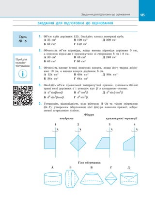 185
ЗАВДАННЯ ДЛЯ ПІДГОТОВКИ ДО  ОЦІНЮВАННЯ
1.	 Об’єм куба дорівнює 125. Знайдіть площу поверхні куба.
А 25 см2		
В 100 см2		
Д 300 см2
Б 50 см2 		
Г 150 см2
2.	 Обчисліть об’єм піраміди, якщо висота піраміди дорівнює 5 см,
а  основою піраміди є  прямокутник зі  сторонами 6 см і  8 см.
А 30 см3		
В 48 см3		
Д 240 см3
Б 40 см3		
Г 80 см3
3.	 Обчисліть площу бічної поверхні конуса, якщо його твірна дорів­
нює 10 см, а  висота конуса дорівнює 8 см.
А 12π см2		
В 60π см2		
Д 80π см2
Б 36π см2		
Г 64π см2
4.	 Знайдіть об’єм правильної чотирикутної призми, діагональ бічної
грані якої дорівнює d і  утворює кут β з  площиною основи.
А d3
sin cosβ β 	 В d3 2
cos β 		 Д d3 2
sin cosβ β
Б d3 2
sin cosβ β 	 Г d3 2
sin β
5.	 Установіть відповідність між фігурою (1–3) та  тілом обертання
(А–Г), утвореним обертанням цієї фігури навколо прямої, зобра­
женої штриховою лінією.
Фігура
квадрати прямокутні трапеції
1 3 42
Тіло обертання
А	 Б		 В		 Г	 Д
Тест
№ 3
Завдання для підготовки до оцінювання
Пройдіть
онлайн-
тестування
 
