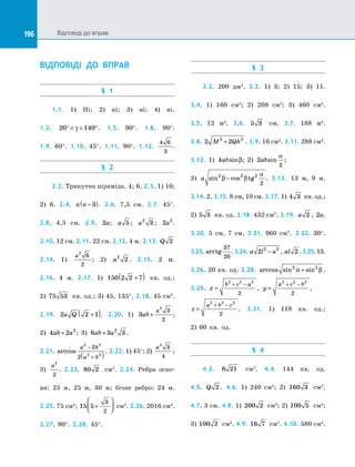 196 Відповіді до вправ196
ВІДПОВІДІ ДО ВПРАВ
§ 1
1.1. 1) Ні; 2) ні; 3) ні; 4) ні.
1.2. 20 140°   °γ . 1.5. 90°. 1.8. 90°.
1.9. 60°. 1.10. 45°. 1.11. 90°. 1.12.
4 6
3
.
§ 2
2.2. Трикутна піраміда. 4; 6. 2.3. 1) 10;
2) 6. 2.4. n n −( )3 . 2.6. 7,5 см. 2.7. 45°.
2.8. 4,5  см. 2.9. 2a; a 5 ; a2
3 ; 2 2
a .
2.10. 12 см. 2.11. 22 см. 2.12. 4 м. 2.13. Q 2
2.14. 1)
a2
6
2
; 2) a2
2 . 2.15. 2 м.
2.16. 4 м. 2.17. 1) 150 2 2 7+( ) кв. од.;
2) 75 53 кв. од.; 3) 45, 135°. 2.18. 45 см2
.
2.19. 2 2 1a Q +( ). 2.20. 1) 3
2
3
2
ab
a
+ ;
2) 4 2 2
ab a+ ; 3) 6 3 32
ab a+ . 
2.21. arccos
a h
a h
2 2
2 2
2
2
−
+( )
. 2.22. 1) 45°; 2)
a2
3
4
;
3)
a2
2
. 2.23. 80 2 см2
. 2.24. Ребра осно­
ви: 25 м, 25 м, 30 м; бічне ребро: 24 м.
2.25. 75 см2
; 15 5
3
2
+



 см2
. 2.26. 2016 см2
.
2.27. 90°. 2.28. 45°.
§ 3
3.2. 200 дм2
. 3.3. 1) 3; 2) 15; 3) 11.
3.4. 1) 160 см2
; 2) 208 см2
; 3) 460 см2
.
3.5. 12  м2
. 3.6. 5 3 см. 3.7. 188 м2
.
3.8. 2 22 2
M Qh+ . 3.9. 16 см2
. 3.11. 288 см2
.
3.12. 1) 4absinβ; 2) 2
2
absin
α
; 
3) a sin cos tg2 2 2
2
β β
α
− . 3.13. 13 м, 9 м.
3.14. 2. 3.15. 8 см, 10 см. 3.17. 1) 4 3 кв. од.;
2) 5 3 кв. од. 3.18. 432 см2
. 3.19. a 2 , 2a.
3.20. 5 см, 7 см. 3.21. 960 см2
. 3.22. 30°.
3.23. arctg
37
20
. 3.24. a l a2 2 2
− , al 2 .3.25.13.
3.26. 20 кв. од. 3.28. arccos sin sin2 2
α β+ .
3.29. x
b c a
=
+ −2 2 2
2
, y
a c b
=
+ −2 2 2
2
, 
z
a b c
=
+ −2 2 2
2
. 3.31. 1) 118 кв. од.;
2) 60 кв. од.
§ 4
4.3. 8 21 см2
. 4.4. 144 кв. од.
4.5. Q 2 . 4.6. 1) 240 см2
; 2) 160 3 см2
.
4.7. 3 см. 4.8. 1) 200 2 см2
; 2) 100 5 см2
;
3) 100 2 см2
. 4.9. 16 7 см2
. 4.10. 580 см2
.
 
